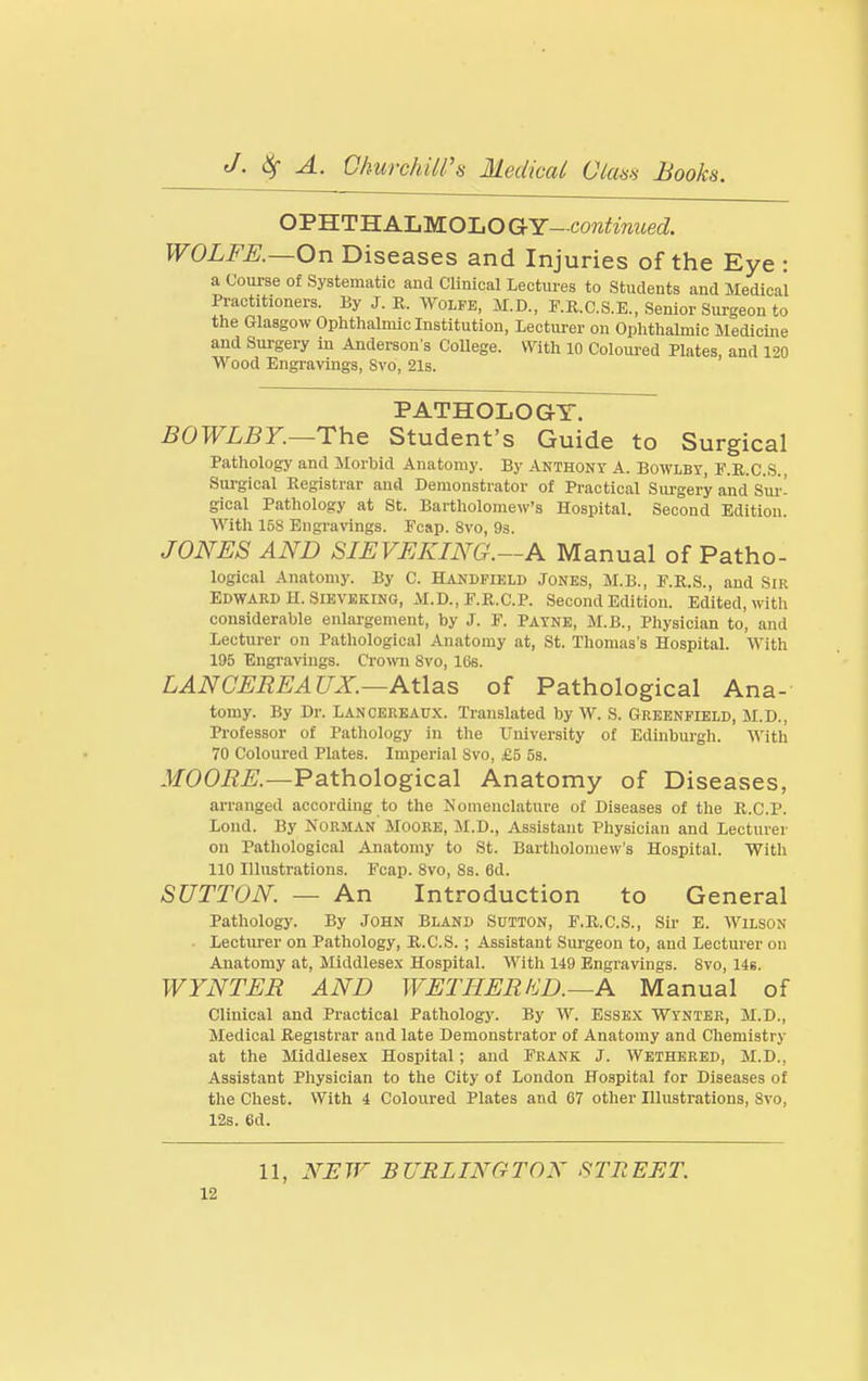 O'S'S.TH.KUM.O-LOGrY-continued. WOLFE.—On Diseases and Injuries of the Eye : a Course of Systematic and Clinical Lectures to Students and Medical Practitioners. By J. U. Wolfe, M.D., F.E.C.S.E., Senior Surgeon to the Glasgow Ophthalmic Institution, Lecturer on Ophthalmic Medicine and Surgery in Anderson s College. With 10 Coloured Plates, and 120 Wood Engravings, Svo, 21s. PATHOLOGY. BOWLBY.—rh& Student's Guide to Surgical Pathology and Slorbid Anatomy. By Anthony A. Bowlby, F.R.C.S., Surgical Registrar and Demonstrator of Practical Siu'gery and Sur- gical Pathology at St. Bartholomew's Hospital. Second Edition. With 158 Engravings. Fcap. Svo, 93. JONES AND SIEVEKING.—A Manual of Patho- logical Anatomy. By C. Handfield Jones, M.B., F.R.S., and Sir Edward H. SlEVEKiNG, M.D., P.R.C.P. Second Edition. Edited, with considerable enlargement, by J. F. Payne, M.B., Physician to, and Lecturer on Pathological Anatomy at, St. Thomas's Hospital. With 195 Engravings. Cro\vn Svo, lOs. LANCEEEAUX.—Atlas of Pathological Ana- tomy. By Dr. Lancereaux. Translated by W. S. Greenfield, M.D., Professor of Pathology in the University of Edinburgh. With 70 Coloured Plates. Imperial Svo, £5 5s. -IfOOi?^.—Pathological Anatomy of Diseases, arranged according to the Nomenclature of Diseases of the R.C.P. Lond. By Norman Mooke, ai.D., Assistant Physician and Lecturer on Pathological Anatomy to St. Bartholomew's Hospital. With 110 Illustrations. Fcap. Svo, 8s. 6d. SUTTON. — An Introduction to General Pathology. By John Bland Sutton, F.R.C.S., Sir E. Wilson Lecturer on Pathology, R.C.S. ; Assistant Sm-geon to, and Lecturer on Anatomy at, Middlesex Hospital. With 149 Engravings. Svo, 146. WYNTER AND WETHERKD.~A Manual of Clinical and Practical Pathology. By W. Essex Wyntee, M.D., Medical Registrar and late Demonstrator of Anatomy and Chemistry at the Middlesex Hospital; and Frank J. Wethered, M.D., Assistant Physician to the City of London Hospital for Diseases of the Chest. With 4 Coloured Plates and 67 other Illustrations, Svo, 12s. 6d. 11, NEW BURLINGTON STREET.