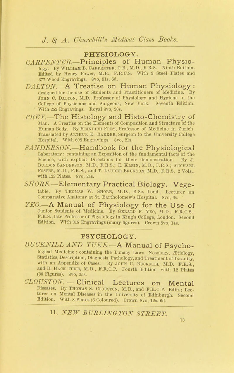 PHYSIOLOGY. CARPENTER.—Principles of Human Physio- logy. By William B. Carpenter, C.B., M.D., F.E.S. Ifinth Edition. Edited by Henry Power, M.B., F.R.C.S. With 3 Steel Plates and 377 Wood Engravings. 8vo, 31s. 6d. DALTON.—A Treatise on Human Physiology : designed for the use of Students and Practitioners of Medicine. By John C. Dalton, M.D., Professor of Physiology and Hygiene in the College of Physicians and Surgeons, New York. Seventh Edition. With 252 Engravings. Royal Svo, 20s. The Histology and Histo-Chemistry of Man. A Treatise on the Elements of Composition and Structure of the Human Body. By Heinrioh Frey, Professor of Medicine in Zurich. Translated by Arthur E. Barker, Surgeon to the University College Hospital. With 608 Engravings. Svo, 21s. SANDERSON.—¥Ldin6boo\i for the Physiological Laboratory : containing an Exposition of the fundamental facts of the Science, with explicit Directions for their demonstration. By J. Burdon Sanderson, M.D., F.R.S.; E. Klein, M.D., F.R.S.; Michael Foster, M.D., F.R.S., and'T. Lauder Brunton, M.D., F.R.S. 2 Vols., with 123 Plates. Svo, 24s. 57fOi2X—Elementary Practical Biology. Vege- table. By Thomas W. Shore, M.D., B.Sc. Lond., Lecturer on Comparative Anatomy at St. Bartholomew's Hospital. Svo, 6s. ' YEO.—A Manual of Physiology for the Use of Junior Students of Aledicine. By Gerald F. Yeo, M.D., F.R.C.S., F.R.S., late Professor of Physiology in King's College, London. Second Edition. With 31S Engravings (many figures). Crown Svo, 14s. PSYCHOLOGY. BUCKNILL AND TUKE.~A Manual of Psycho- logical Medicine : containing the Lunacy Laws, Nosology, jEtiology, Statistics, Description, Diagnosis, Pathology, and Treatment of Insanity, with an Appendix of Cases. By John C. Bucknill, M.D. F.R.S., and D. Hack Tuke, M.D., F.R.C.P. Fourth Edition with 12 Plates (30 Figures). Svo, 25s. CLOUSTON. — Clinical Lectures on Mental Diseases. By Thomas S. Clouston, M.D., and F.R.C.P. Edin.; Lec- tui-er on Mental Diseases in the University of Edinburgh. Second Edition. With 8 Plates (6 Coloured). Crown Svo, 123. 6d. 11, NJEW BURLINGTON STREET.