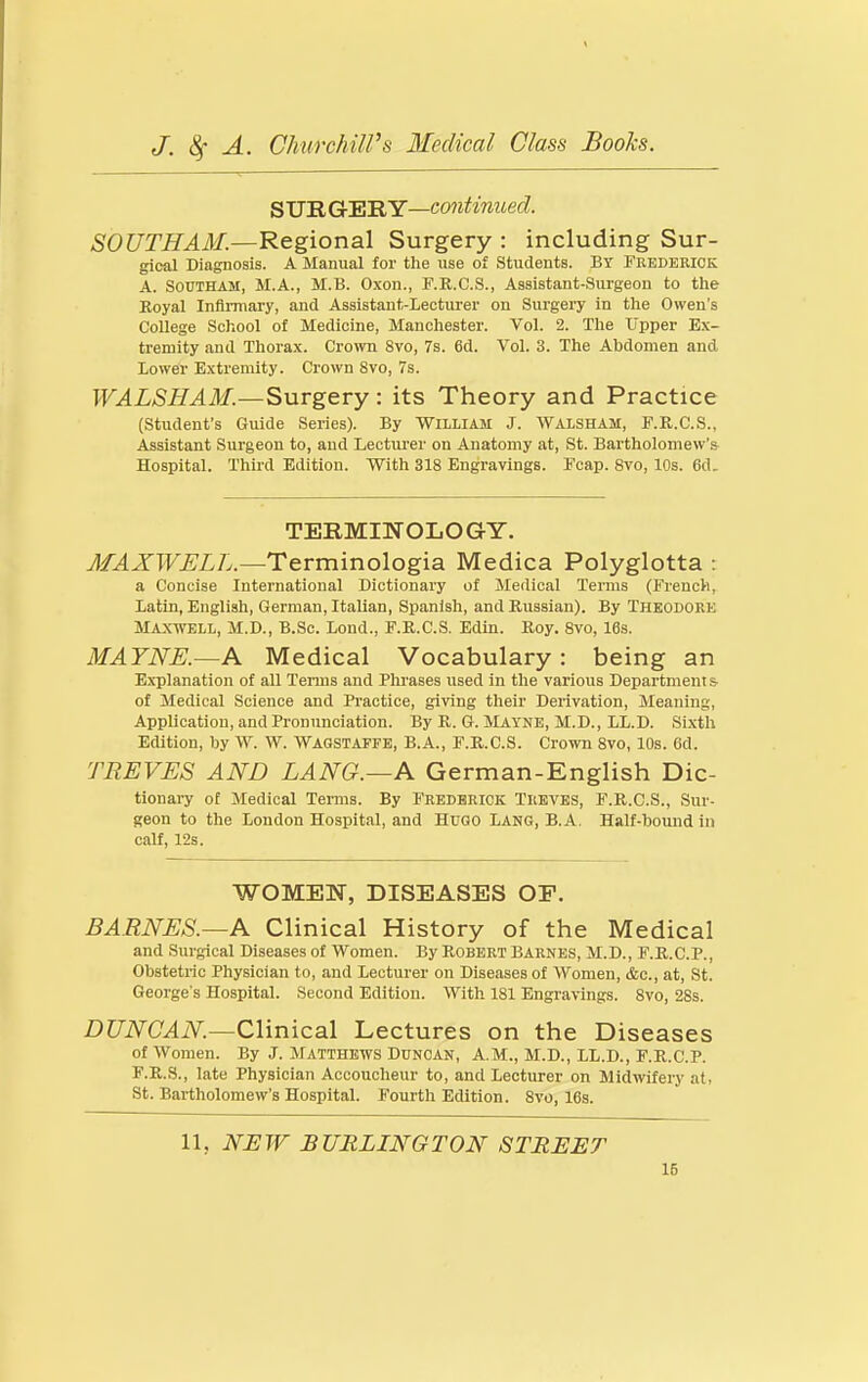 SUE Gr'ERY—continued. SOUTH AM.—Regional Surgery : including Sur- gical Diagnosis. A Manual for the use of Students. BY Frederick A. SOUTHAM, M.A., M.B. O.xon., F.R.C.S., Assistant-Surgeon to the Royal Inftnnary, and Assistant-Lecturer on Surgery in the Owen's College School of Medicine, Manchester. Vol. 2. Tlie Upper Ex- tremity and Thorax. Cro\vn 8vo, 7s. 6d. Vol. 3. The Abdomen and Lower Extremity. Crown 8vo, 7s. WALSHAM.—Surgery: its Theory and Practice (Student's Guide Series). By William J. Walsham, F.K.C.S., Assistant Surgeon to, and Lecturer on Anatomy at, St. Bartholomew'& Hospital. Third Edition. With 318 Engravings. Fcap. Svo, 10s. 6d. TERMINOLOGY. MAXWELL.—Tevminologisi Medica Polyglotta : a Concise International Dictionary of Medical Terms (French, Latin, English, German, Italian, Spanish, and Russian). By THEODORE Maxwell, M.D., B.Sc. Lond., F.R.C.S. Edin. Roy. Svo, 16s. MAYNE.—A Medical Vocabulary: being an Explanation of all Terais and Plu'ases used in the various Department & of Medical Science and Practice, giving their Derivation, Meaning, Application, and Pronunciation. By R. G. Mayne, M.D., LL.D. Si.xtli Edition, by W. W. WAGSTAFFE, B.A., F.R.C.S. Crown Svo, 10s. Gd. TREVES AND LANG.—A German-English Dic- tionary of Medical Terms. By Frederick Treves, F.R.C.S., Sur- geon to the London Hospital, and HUGO Lang, B.A. Half-bound in calf, 128. WOMEN, DISEASES OF. BARNES.—A Clinical History of the Medical and Surgical Diseases of Women. By Robert Barnes, M.D., F.R.C.P., Obstetric Physician to, and Lecturer on Diseases of Women, &c., at, St. George's Hospital. Second Edition. With 181 Engravings. Svo, 2Ss. DUNCAN.—Clinical Lectures on the Diseases of Women. By J. Matthews Duncan, A.m., M.D., LL.D., F.R.C.P. F.R.S., late Physician Accoucheur to, and Lecturer on Midwifery at, St. Bartholomew's Hospital. Fourth Edition. Svo, 16s. 11, NJEW BURLINGTON STREET