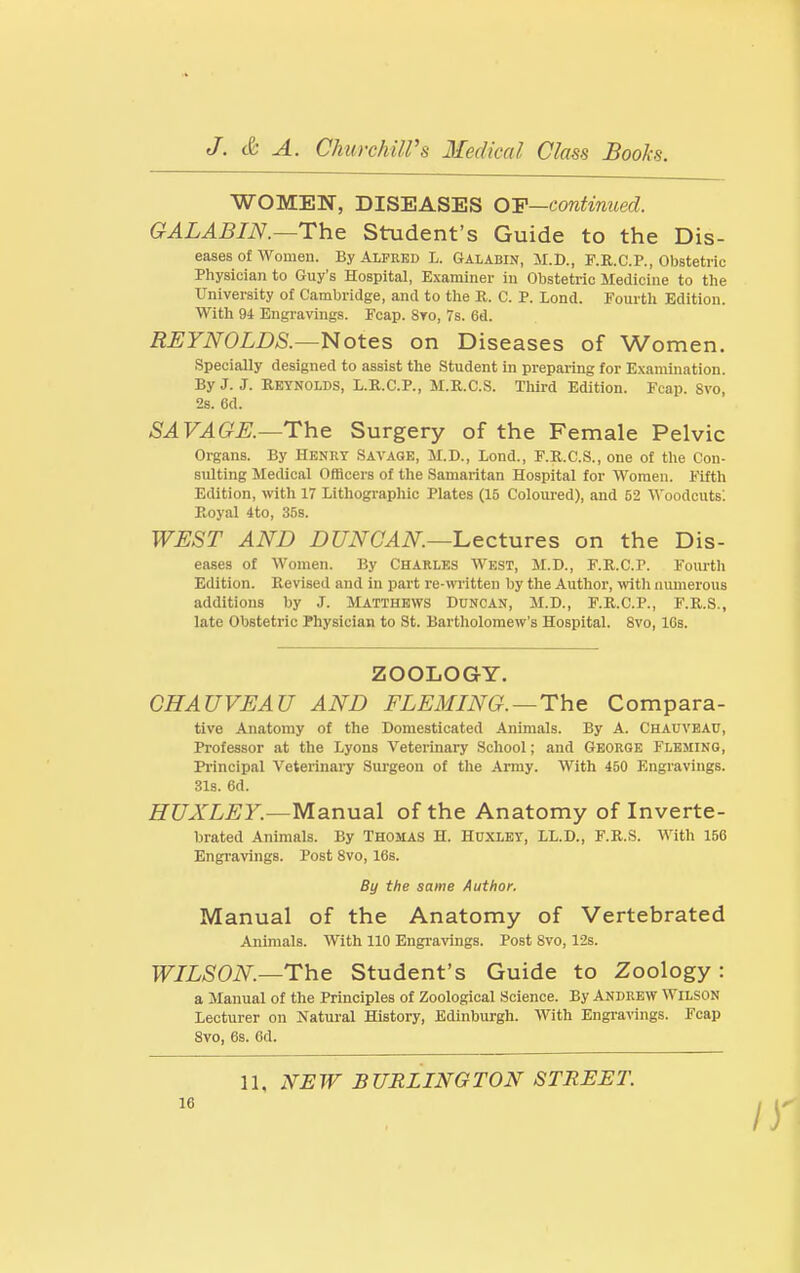 WOMEN, DISEASES OY—continued. GALABIN.—The Student's Guide to the Dis- eases of Women. By Alfred L. Galabin, 3r.D., F.R.C.P., Obstetric Physician to Guy's Hospital, Examiner in Obstetric Medicine to the University of Cambridge, and to the R. C. P. Lond. Fourth Edition. With 94 Engravings. Fcap. 8to, 7s. 6d. REYNOLDS.—Notes on Diseases of Women. Specially designed to assist the Student in preparing for Examination. By J. J. Reynolds, L.R.C.P., M.R.C.S. Third Edition. Fcap. 8vo, 2s. 6d. SAVAGE.—The Surgery of the Female Pelvic Organs. By Henry Savage, M.D., Lond., F.R.C.S., one of the Con- sulting Medical Officers of the Samaritan Hospital for Women. Fifth Edition, with 17 Lithogi-aphic Plates (15 Coloured), and 52 'Woodcuts'. Royal 4to, 35s. WEST AND DUNCAN—ILectures on the Dis- eases of Women. By Charles West, M.D., F.R.C.P. Fourth Edition. Revised and in part re-written by the Author, with numerous additions by J. Matthews Duncan, M.D., F.R.C.P., F.R.S., late Obstetric Physician to St. Bartholomew's Hospital. 8vo, 16s. ZOOLOGY. CHAUVEAU AND FLEMING.—The Compara- tive Anatomy of the Domesticated Animals. By A. Chauvbau, Professor at the Lyons Veterinary School; and George Fleming, Pi-incipal 'Veterinary Surgeon of the Anny. With 450 Engravings. 31s. 6d. HUXLEY.—Manual of the Anatomy of Inverte- brated Animals. By Thomas H. Huxley, LL.D., F.R.S. With 156 Engravings. Post 8vo, 16s. By the same Author. Manual of the Anatomy of Vertebrated Animals. With 110 Engi-avings. Post 8vo, 12s. WILSON—The Student's Guide to Zoology : a Manual of the Principles of Zoological Science. By Andrew Wilson Lecturer on Ifatural History, Edinburgh. With Engi-avings. Fcap 8vo, 6s. 6d. 11, NEW BURLINGTON STREET.
