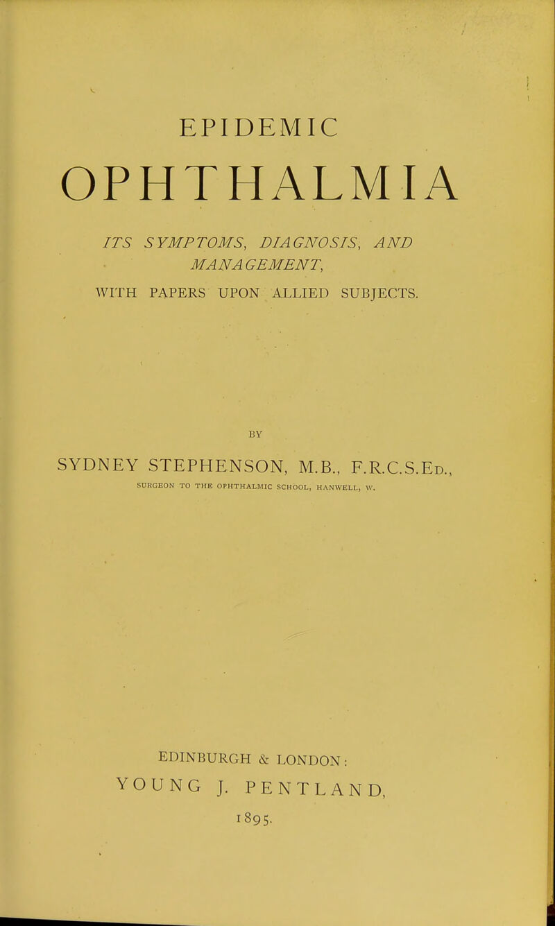 EPIDEMIC OPHTHALMIA ITS SYMPTOMS, DIAGNOSIS, AND MANAGEMENT, WITH PAPERS UPON ALLIED SUBJECTS. BY SYDNEY STEPHENSON, M.B., F.R.C.S.E SURGEON TO THE OPHTHALMIC SCHOOL, HANWELL, \V. EDINBURGH & LONDON: YOUNG J. PENTLAND, 1895-