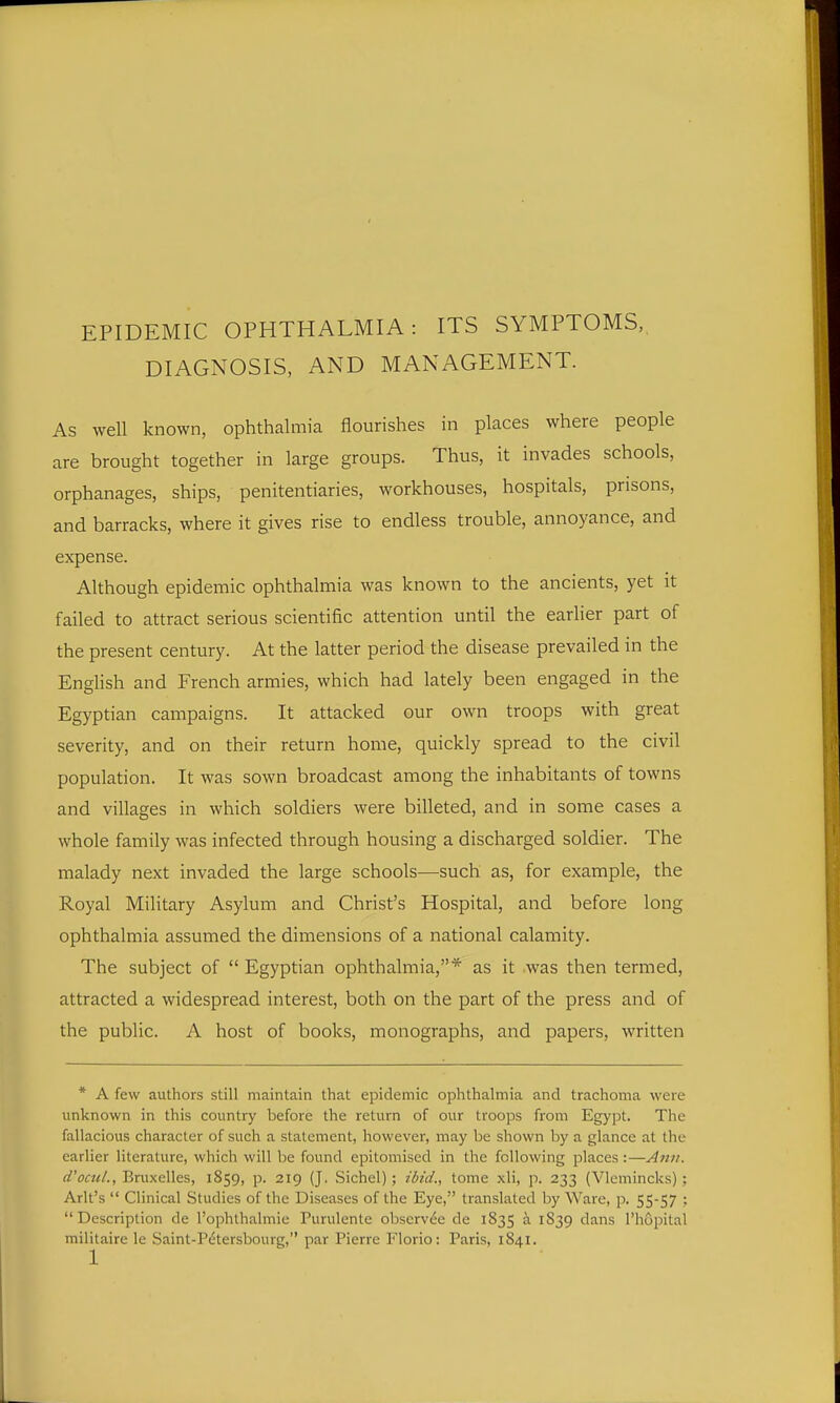 EPIDEMIC OPHTHALMIA: ITS SYMPTOMS, DIAGNOSIS, AND MANAGEMENT. As well known, ophthalmia flourishes in places where people are brought together in large groups. Thus, it invades schools, orphanages, ships, penitentiaries, workhouses, hospitals, prisons, and barracks, where it gives rise to endless trouble, annoyance, and expense. Although epidemic ophthalmia was known to the ancients, yet it failed to attract serious scientific attention until the earlier part of the present century. At the latter period the disease prevailed in the English and French armies, which had lately been engaged in the Egyptian campaigns. It attacked our own troops with great severity, and on their return home, quickly spread to the civil population. It was sown broadcast among the inhabitants of towns and villages in which soldiers were billeted, and in some cases a whole family was infected through housing a discharged soldier. The malady next invaded the large schools—such as, for example, the Royal Military Asylum and Christ's Hospital, and before long ophthalmia assumed the dimensions of a national calamity. The subject of  Egyptian ophthalmia,* as it was then termed, attracted a widespread interest, both on the part of the press and of the public. A host of books, monographs, and papers, written * A few authors still maintain that epidemic ophthalmia and trachoma were unknown in this country before the return of our troops from Egypt. The fallacious character of such a statement, however, may be shown by a glance at the earlier literature, which will be found epitomised in the following places:—Ami. d'octiL, Bruxelles, 1859, p. 219 (J. Sichel); ibid., tome xli, p. 233 (Vlemincks); Arlt's  Clinical Studies of the Diseases of the Eye, translated by Ware, p. 55-57 ; Description de I'ophlhalmie Purulente obscrvde de 1835 ^ 1S39 dans rhojMtal militaire le Saint-P(^tersbourg, par Pierre Florio: Paris, 1841.