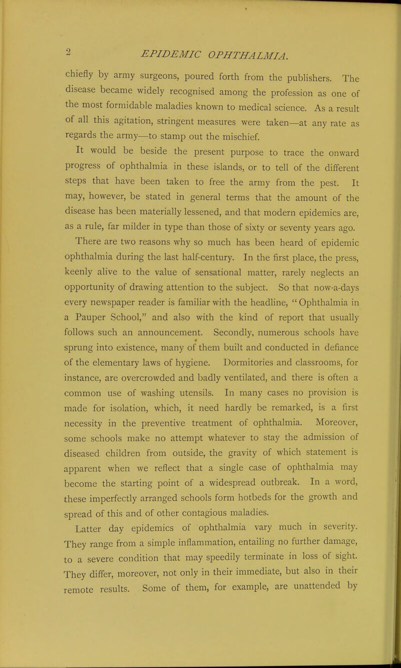 chiefly by army surgeons, poured forth from the publishers. The disease became widely recognised among the profession as one of the most formidable maladies known to medical science. As a result of all this agitation, stringent measures were taken—at any rate as regards the army—to stamp out the mischief. It would be beside the present purpose to trace the onward progress of ophthalmia in these islands, or to tell of the different steps that have been taken to free the army from the pest. It may, however, be stated in general terms that the amount of the disease has been materially lessened, and that modern epidemics are, as a rule, far milder in type than those of sixty or seventy years ago. There are two reasons why so much has been heard of epidemic ophthalmia during the last half-century. In the first place, the press, keenly alive to the value of sensational matter, rarely neglects an opportunity of drawing attention to the subject. So that now-a-days every newspaper reader is familiar with the headline,  Ophthalmia in a Pauper School, and also with the kind of report that usually follows such an announcement. Secondly, numerous schools have sprung into existence, many of them built and conducted in defiance of the elementary laws of hygiene. Dormitories and classrooms, for instance, are overcrowded and badly ventilated, and there is often a common use of washing utensils. In many cases no provision is made for isolation, which, it need hardly be remarked, is a first necessity in the preventive treatment of ophthalmia. Moreover, some schools make no attempt whatever to stay the admission of diseased children from outside, the gravity of which statement is apparent when we reflect that a single case of ophthalmia may become the starting point of a widespread outbreak. In a word, these imperfectly arranged schools form hotbeds for the growth and spread of this and of other contagious maladies. Latter day epidemics of ophthalmia vary much in severity. They range from a simple inflammation, entailing no further damage, to a severe condition that may speedily terminate in loss of sight. They differ, moreover, not only in their immediate, but also in their remote results. Some of them, for example, are unattended by