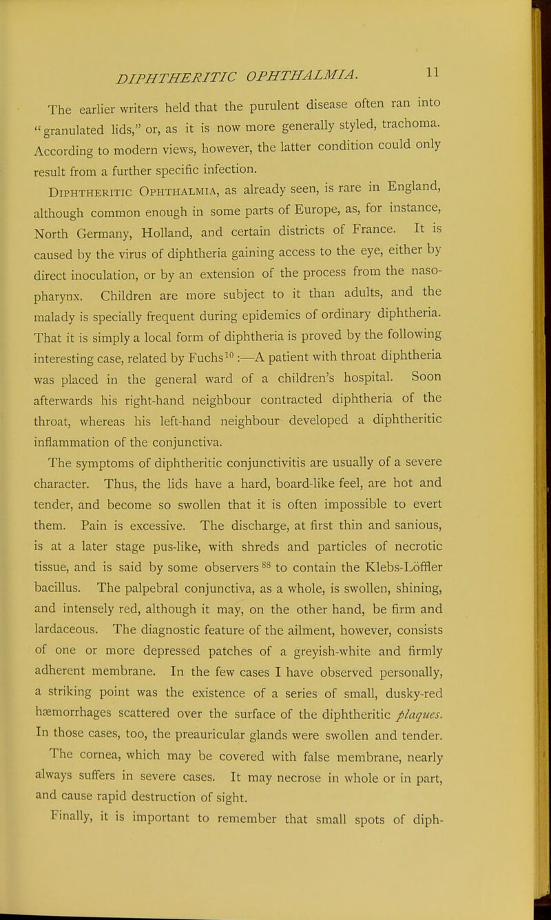 DIPHTHERITIC OPHTHALMIA. H The earlier writers held that the purulent disease often ran into granulated lids, or, as it is now more generally styled, trachoma. According to modern views, however, the latter condition could only result from a further specific infection. Diphtheritic Ophthalmia, as already seen, is rare in England, although common enough in some parts of Europe, as, for instance, North Germany, Holland, and certain districts of France. It is caused by the virus of diphtheria gaining access to the eye, either by direct inoculation, or by an extension of the process from the naso- pharynx. Children are more subject to it than adults, and the malady is specially frequent during epidemics of ordinary diphtheria. That it is simply a local form of diphtheria is proved by the following interesting case, related by Fuchs :—A patient with throat diphtheria was placed in the general ward of a children's hospital. Soon afterwards his right-hand neighbour contracted diphtheria of the throat, whereas his left-hand neighbour developed a diphtheritic inflammation of the conjunctiva. The symptoms of diphtheritic conjunctivitis are usually of a severe character. Thus, the lids have a hard, board-like feel, are hot and tender, and become so swollen that it is often impossible to evert them. Pain is excessive. The discharge, at first thin and sanious, is at a later stage pus-like, with shreds and particles of necrotic tissue, and is said by some observers to contain the Klebs-Loffler bacillus. The palpebral conjunctiva, as a whole, is swollen, shining, and intensely red, although it may, on the other hand, be firm and lardaceous. The diagnostic feature of the ailment, however, consists of one or more depressed patches of a greyish-white and firmly adherent membrane. In the few cases I have observed personally, a striking point was the existence of a series of small, dusky-red haemorrhages scattered over the surface of the diphtheritic plaques. In those cases, too, the preauricular glands were swollen and tender. The cornea, which may be covered with false membrane, nearly always suffers in severe cases. It may necrose in whole or in part, and cause rapid destruction of sight. Finally, it is important to remember that small spots of diph-