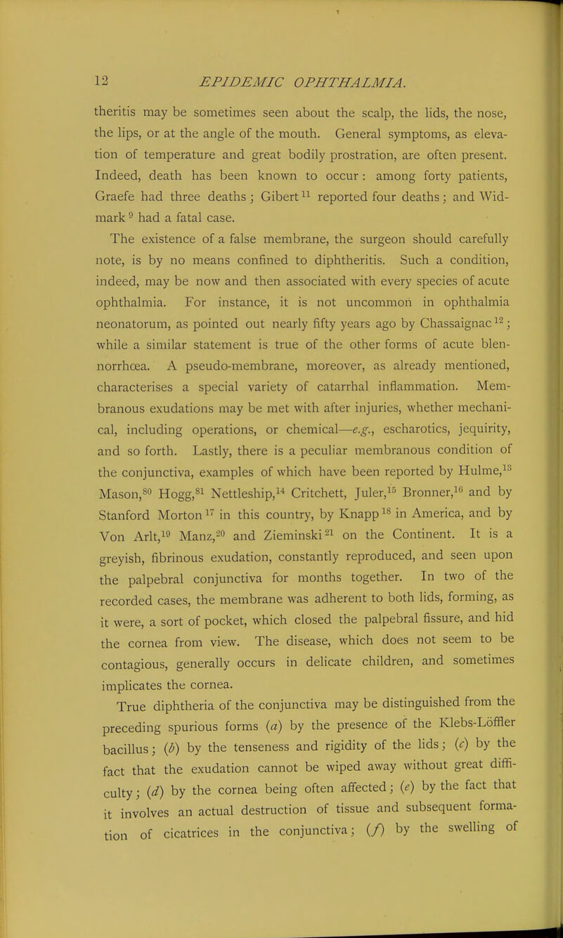 theritis may be sometimes seen about the scalp, the hds, the nose, the Hps, or at the angle of the mouth. General symptoms, as eleva- tion of temperature and great bodily prostration, are often present. Indeed, death has been known to occur : among forty patients, Graefe had three deaths ; Gibert reported four deaths; and Wid- mark ^ had a fatal case. The existence of a false membrane, the surgeon should carefully note, is by no means confined to diphtheritis. Such a condition, indeed, may be now and then associated with every species of acute ophthalmia. For instance, it is not uncommon in ophthalmia neonatorum, as pointed out nearly fifty years ago by Chassaignac ; while a similar statement is true of the other forms of acute blen- norrhoea. A pseudo-membrane, moreover, as already mentioned, characterises a special variety of catarrhal inflammation. Mem- branous exudations may be met with after injuries, whether mechani- cal, including operations, or chemical—e.g.^ escharotics, jequirity, and so forth. Lastly, there is a peculiar membranous condition of the conjunctiva, examples of which have been reported by Hulme,^^ Mason,80 Hoggj^i Nettleship,^-* Critchett, Juler,!!^ Bronner,! and by Stanford Morton  in this country, by Knapp in America, and by Von Arlt,i9 Manz,^ and Zieminski^i on the Continent. It is a greyish, fibrinous exudation, constantly reproduced, and seen upon the palpebral conjunctiva for months together. In two of the recorded cases, the membrane was adherent to both lids, forming, as It were, a sort of pocket, which closed the palpebral fissure, and hid the cornea from view. The disease, which does not seem to be contagious, generally occurs in delicate children, and sometimes imphcates the cornea. True diphtheria of the conjunctiva may be distinguished from the preceding spurious forms {a) by the presence of the Klebs-Loffler bacillus j (p) by the tenseness and rigidity of the lids; {c) by the fact that the exudation cannot be wiped away without great diffi- culty ; id) by the cornea being often affected; {e) by the fact that it involves an actual destruction of tissue and subsequent forma- tion of cicatrices in the conjunctiva; (/) by the swelling of