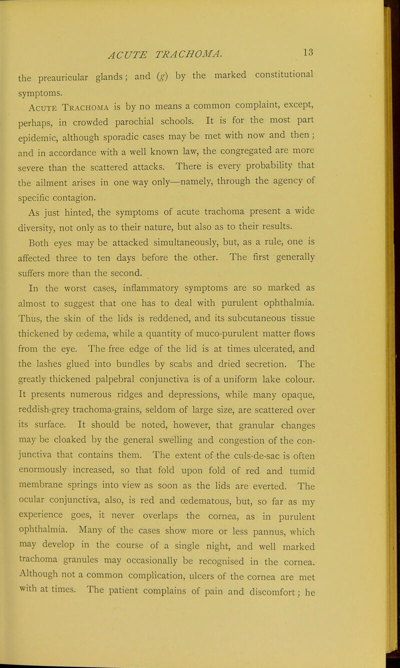 the preauricular glands; and {£) by the marked constitutional symptoms. Acute Trachoma is by no means a common complaint, except, perhaps, in crowded parochial schools. It is for the most part epidemic, although sporadic cases may be met with now and then; and in accordance with a well known law, the congregated are more severe than the scattered attacks. There is every probability that the ailment arises in one way only—namely, through the agency of specific contagion. As just hinted, the symptoms of acute trachoma present a wide diversity, not only as to their nature, but also as to their results. Both eyes may be attacked simultaneously, but, as a rule, one is affected three to ten days before the other. The first generally suffers more than the second. In the worst cases, inflammatory symptoms are so marked as almost to suggest that one has to deal with purulent ophthalmia. Thus, the skin of the lids is reddened, and its subcutaneous tissue thickened by oedema, while a quantity of muco-purulent matter flows from the eye. The free edge of the lid is at times ulcerated, and the lashes glued into bundles by scabs and dried secretion. The greatly thickened palpebral conjunctiva is of a uniform lake colour. It presents numerous ridges and depressions, while many opaque, reddish-grey trachoma-grains, seldom of large size, are scattered over its surface. It should be noted, however, that granular changes may be cloaked by the general swelling and congestion of the con- junctiva that contains them. The extent of the culs-de-sac is often enormously increased, so that fold upon fold of red and tumid membrane springs into view as soon as the lids are everted. The ocular conjunctiva, also, is red and oedematous, but, so far as my experience goes, it never overlaps the cornea, as in purulent ophthalmia. Many of the cases show more or less pannus, which may develop in the course of a single night, and well marked trachoma granules may occasionally be recognised in the cornea. Although not a common complication, ulcers of the cornea are met with at times. The patient complains of pain and discomfort; he