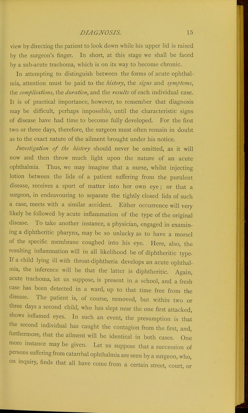 view by directing the patient to look down while his upper lid is raised by the surgeon's finger. In short, at this stage we shall be faced by a sub-acute trachoma, which is on its way to become chronic. In attempting to distinguish between the forms of acute ophthal- mia, attention must be paid to the history, the signs and symptoms, the complications, duration, and the results of each individual case. It is of practical importance, however, to remember that diagnosis may be difficult, perhaps impossible, until the characteristic signs of disease have had time to become fully developed. For the first two or three days, therefore, the surgeon must often remain in doubt as to the exact nature of the ailment brought under his notice. Investigation of the history should never be omitted, as it will now and then throw much light upon the nature of an acute ophthalmia. Thus, we may imagine that a nurse, whilst injecting lotion between the lids of a patient suffering from the purulent disease, receives a spurt of matter into her own eye; or that a surgeon, in endeavouring to separate the tightly closed lids of such a case, meets with a similar accident. Either occurrence will very likely be followed by acute inflammation of the type of the original disease. To take another instance, a physician, engaged in examin- mg a diphtheritic pharynx, may be so unlucky as to have a morsel of the specific membrane coughed into his eye. Here, also, the resulting inflammation will in all likelihood be of diphtheritic type- If a child lying ill with throat-diphtheria develops an acute ophthal- mia, the inference will be that the latter is diphtheritic. Again, acute trachoma, let us suppose, is present in a school, and a fresh case has been detected in a ward, up to that time free from the disease. The patient is, of course, removed, but within two or three days a second child, who has slept near the one first attacked, shows inflamed eyes. In such an event, the presumption is that the second individual has caught the contagion from the first, and, furthermore, that the ailment will be identical in both cases. One more instance may be given. Let us suppose that a succession of persons suffering from catarrhal ophthalmia are seen by a surgeon, who, on inquiry, finds that all have come from a certain street, court or