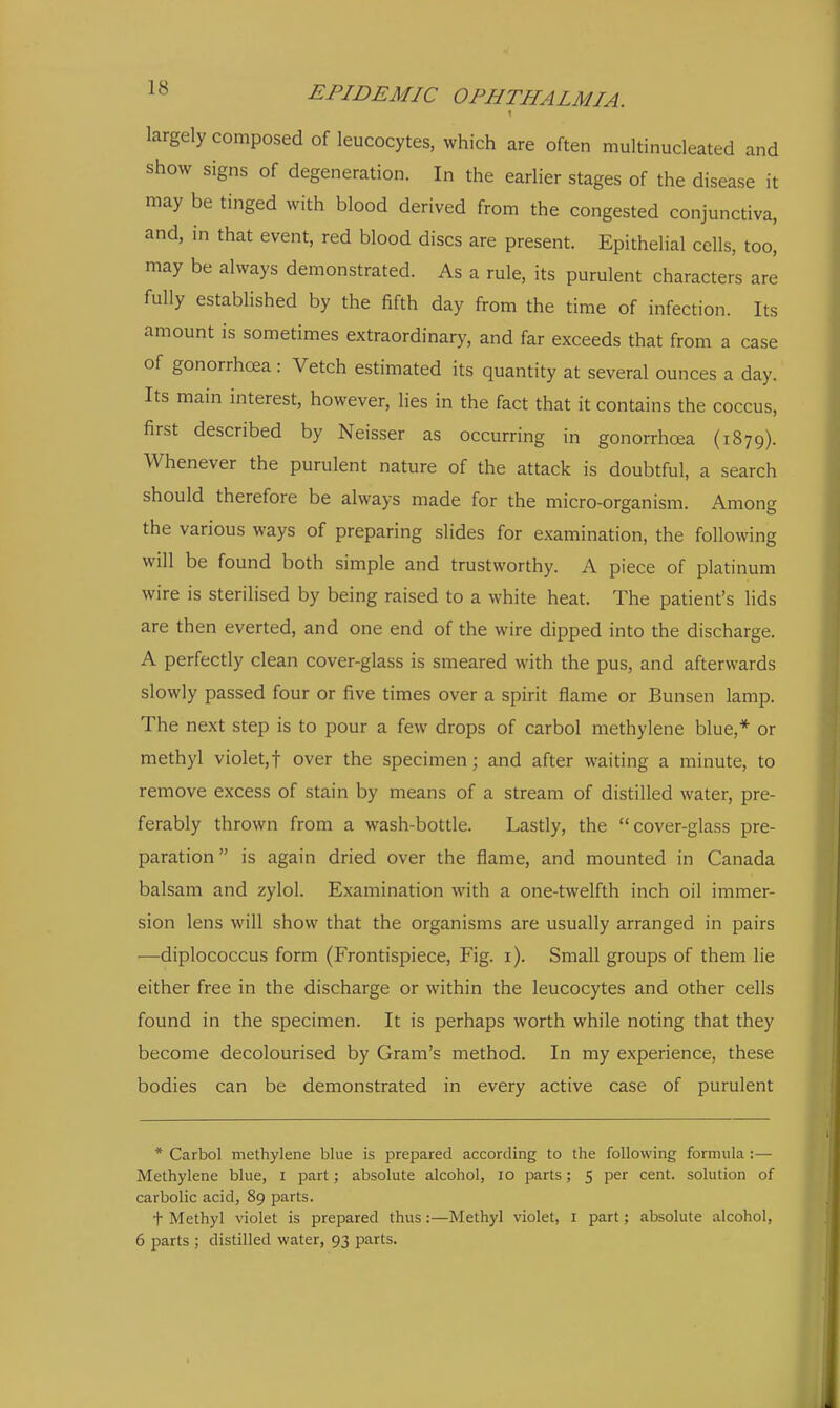 1 largely composed of leucocytes, which are often multinucleated and show signs of degeneration. In the earlier stages of the disease it may be tinged with blood derived from the congested conjunctiva, and, in that event, red blood discs are present. Epithelial cells, too, may be always demonstrated. As a rule, its purulent characters are fully established by the fifth day from the time of infection. Its amount is sometimes extraordinary, and far exceeds that from a case of gonorrhoea : Vetch estimated its quantity at several ounces a day. Its main interest, however, lies in the fact that it contains the coccus, first described by Neisser as occurring in gonorrhoea (1879). Whenever the purulent nature of the attack is doubtful, a search should therefore be always made for the micro-organism. Among the various ways of preparing slides for examination, the following will be found both simple and trustworthy. A piece of platinum wire is sterilised by being raised to a white heat. The patient's lids are then everted, and one end of the wire dipped into the discharge. A perfectly clean cover-glass is smeared with the pus, and afterwards slowly passed four or five times over a spirit flame or Bunsen lamp. The next step is to pour a few drops of carbol methylene blue,* or methyl violet,t over the specimen; and after waiting a minute, to remove excess of stain by means of a stream of distilled water, pre- ferably thrown from a wash-bottle. Lastly, the cover-glass pre- paration is again dried over the flame, and mounted in Canada balsam and zylol. Examination with a one-twelfth inch oil immer- sion lens will show that the organisms are usually arranged in pairs ■—diplococcus form (Frontispiece, Fig. i). Small groups of them lie either free in the discharge or within the leucocytes and other cells found in the specimen. It is perhaps worth while noting that they become decolourised by Gram's method. In my experience, these bodies can be demonstrated in every active case of purulent * Carbol methylene blue is prepared according to the following formula :— Methylene blue, i part; absolute alcohol, 10 parts; 5 per cent, solution of carbolic acid, 89 parts. t Methyl violet is prepared thus :—Methyl violet, 1 part; absolute alcohol, 6 parts ; distilled water, 93 parts.
