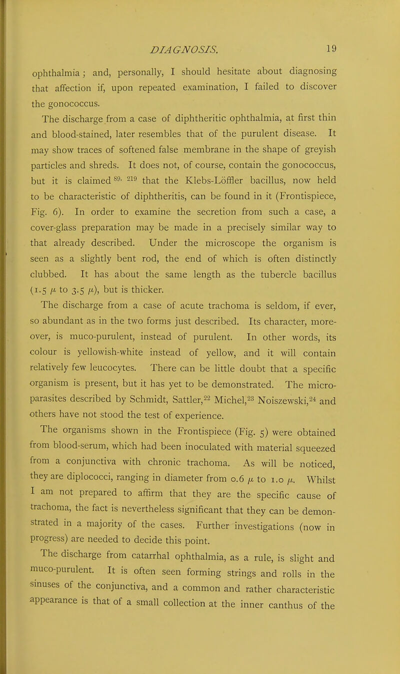 ophthalmia; and, personally, I should hesitate about diagnosing that affection if, upon repeated examination, I failed to discover the gonococcus. The discharge from a case of diphtheritic ophthalmia, at first thin and blood-stained, later resembles that of the purulent disease. It may show traces of softened false membrane in the shape of greyish particles and shreds. It does not, of course, contain the gonococcus, but it is claimed -^^ that the Klebs-Loffler bacillus, now held to be characteristic of diphtheritis, can be found in it (Frontispiece, Fig. 6). In order to examine the secretion from such a case, a cover-glass preparation may be made in a precisely similar way to that already described. Under the microscope the organism is seen as a slightly bent rod, the end of which is often distinctly clubbed. It has about the same length as the tubercle bacillus (1.5 //.to 3.5 /a), but is thicker. The discharge from a case of acute trachoma is seldom, if ever, so abundant as in the two forms just described. Its character, more- over, is muco-purulent, instead of purulent. In other words, its colour is yellowish-white instead of yellow, and it will contain relatively few leucocytes. There can be little doubt that a specific organism is present, but it has yet to be demonstrated. The micro- parasites described by Schmidt, Sattler,22 Michel,23 Noiszewski,^* and others have not stood the test of experience. The organisms shown in the Frontispiece (Fig. 5) were obtained from blood-serum, which had been inoculated with material squeezed from a conjunctiva with chronic trachoma. As will be noticed, they are diplococci, ranging in diameter from 0.6 /x to 1.0 /x. Whilst I am not prepared to affirm that they are the specific cause of trachoma, the fact is nevertheless significant that they can be demon- strated in a majority of the cases. Further investigations (now in progress) are needed to decide this point. The discharge from catarrhal ophthalmia, as a rule, is slight and muco-purulent. It is often seen forming strings and rolls in the smuses of the conjunctiva, and a common and rather characteristic appearance is that of a small collection at the inner canthus of the