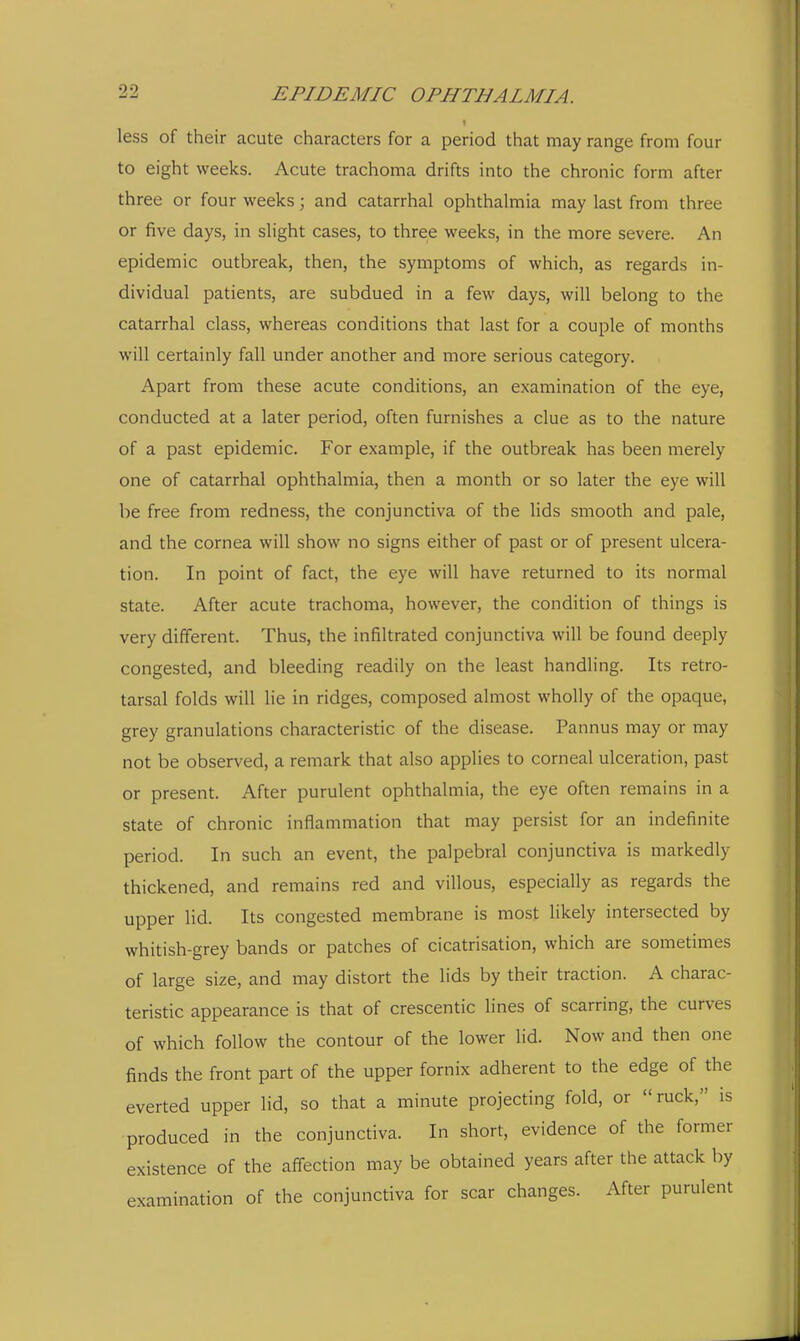 1 less of their acute characters for a period that may range from four to eight weeks. Acute trachoma drifts into the chronic form after three or four weeks; and catarrhal ophthalmia may last from three or five days, in slight cases, to three weeks, in the more severe. An epidemic outbreak, then, the symptoms of which, as regards in- dividual patients, are subdued in a few days, will belong to the catarrhal class, whereas conditions that last for a couple of months will certainly fall under another and more serious category. Apart from these acute conditions, an examination of the eye, conducted at a later period, often furnishes a clue as to the nature of a past epidemic. For example, if the outbreak has been merely one of catarrhal ophthalmia, then a month or so later the eye will he free from redness, the conjunctiva of the lids smooth and pale, and the cornea will show no signs either of past or of present ulcera- tion. In point of fact, the eye will have returned to its normal state. After acute trachoma, however, the condition of things is very different. Thus, the infiltrated conjunctiva will be found deeply congested, and bleeding readily on the least handling. Its retro- tarsal folds will lie in ridges, composed almost wholly of the opaque, grey granulations characteristic of the disease. Pannus may or may not be observed, a remark that also applies to corneal ulceration, past or present. After purulent ophthalmia, the eye often remains in a state of chronic inflammation that may persist for an indefinite period. In such an event, the palpebral conjunctiva is markedly thickened, and remains red and villous, especially as regards the upper lid. Its congested membrane is most likely intersected by whitish-grey bands or patches of cicatrisation, which are sometimes of large size, and may distort the lids by their traction. A charac- teristic appearance is that of crescentic lines of scarring, the curves of which follow the contour of the lower lid. Now and then one finds the front part of the upper fornix adherent to the edge of the everted upper lid, so that a minute projecting fold, or ruck, is produced in the conjunctiva. In short, evidence of the former existence of the affection may be obtained years after the attack by examination of the conjunctiva for scar changes. After purulent