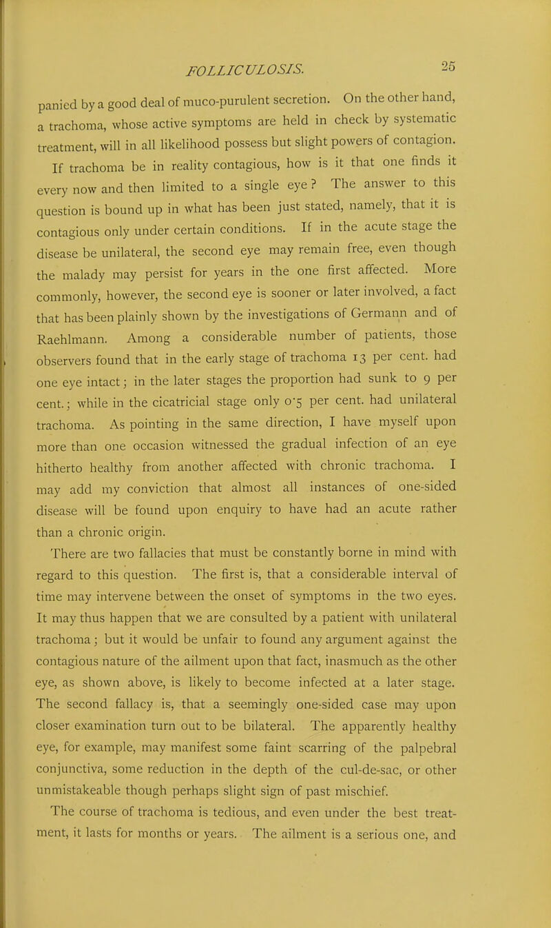 panied by a good deal of muco-purulent secretion. On the other hand, a trachoma, whose active symptoms are held in check by systematic treatment, will in all likelihood possess but slight powers of contagion. If trachoma be in reality contagious, how is it that one finds it every now and then limited to a single eye ? The answer to this question is bound up in what has been just stated, namely, that it is contagious only under certain conditions. If in the acute stage the disease be unilateral, the second eye may remain free, even though the malady may persist for years in the one first affected. More commonly, however, the second eye is sooner or later involved, a fact that has been plainly shown by the investigations of Germann and of Raehlmann. Among a considerable number of patients, those observers found that in the early stage of trachoma 13 per cent, had one eye intact; in the later stages the proportion had sunk to 9 per cent.; while in the cicatricial stage only 0-5 per cent, had unilateral trachoma. As pointing in the same direction, I have myself upon more than one occasion witnessed the gradual infection of an eye hitherto healthy from another affected with chronic trachoma. I may add my conviction that almost all instances of one-sided disease will be found upon enquiry to have had an acute rather than a chronic origin. There are two fallacies that must be constantly borne in mind with regard to this question. The first is, that a considerable interval of time may intervene between the onset of symptoms in the two eyes. It may thus happen that we are consulted by a patient with unilateral trachoma; but it would be unfair to found any argument against the contagious nature of the ailment upon that fact, inasmuch as the other eye, as shown above, is likely to become infected at a later stage. The second fallacy is, that a seemingly one-sided case may upon closer examination turn out to be bilateral. The apparently healthy eye, for example, may manifest some faint scarring of the palpebral conjunctiva, some reduction in the depth of the cul-de-sac, or other unmistakeable though perhaps slight sign of past mischief. The course of trachoma is tedious, and even under the best treat- ment, it lasts for months or years. The ailment is a serious one, and