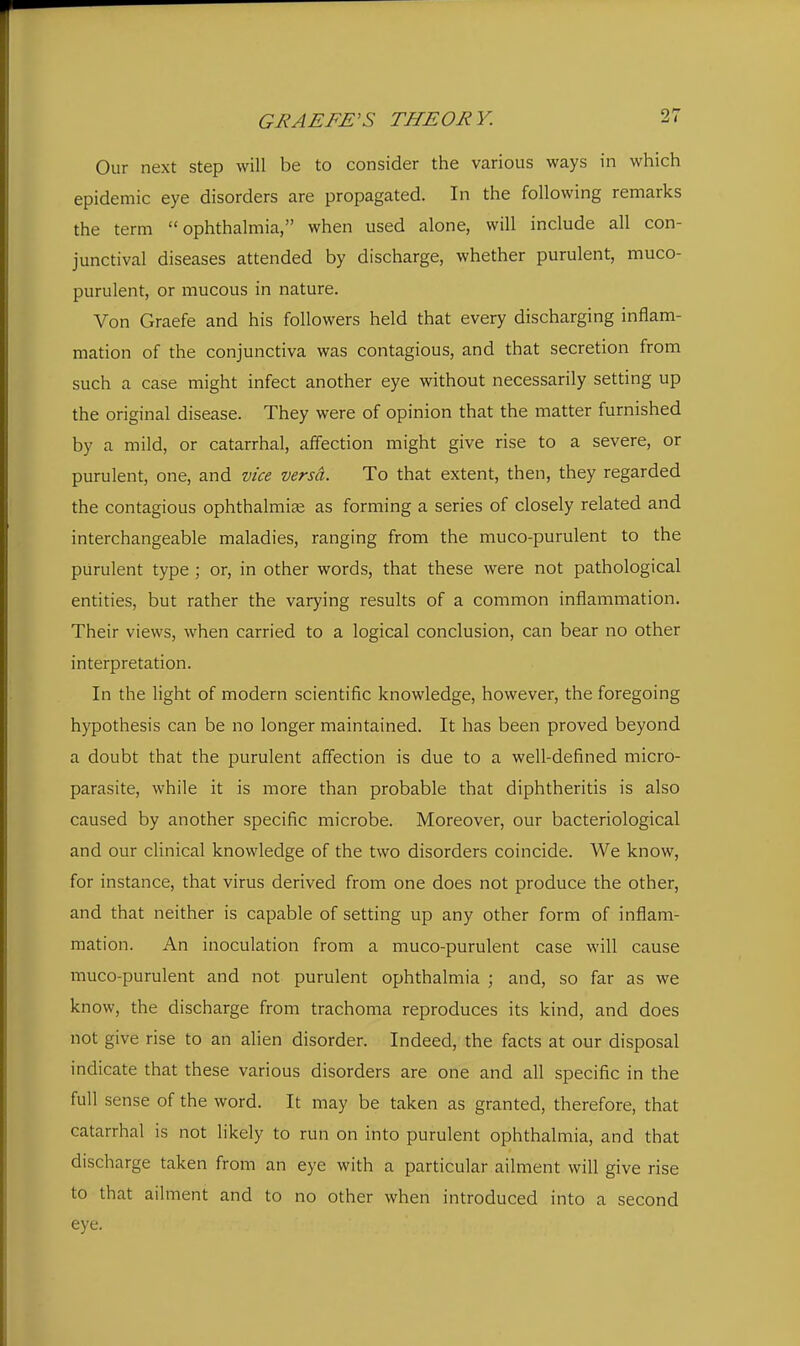 GHAEFE'S THEORY. 2. Our next step will be to consider the various ways in which epidemic eye disorders are propagated. In the following remarks the term ophthalmia, when used alone, will include all con- junctival diseases attended by discharge, whether purulent, muco- purulent, or mucous in nature. Von Graefe and his followers held that every discharging inflam- mation of the conjunctiva was contagious, and that secretion from such a case might infect another eye without necessarily setting up the original disease. They were of opinion that the matter furnished by a mild, or catarrhal, affection might give rise to a severe, or purulent, one, and vice versa. To that extent, then, they regarded the contagious ophthalmi^e as forming a series of closely related and interchangeable maladies, ranging from the muco-purulent to the purulent type; or, in other words, that these were not pathological entities, but rather the varying results of a common inflammation. Their views, when carried to a logical conclusion, can bear no other interpretation. In the light of modern scientific knowledge, however, the foregoing hypothesis can be no longer maintained. It has been proved beyond a doubt that the purulent affection is due to a well-defined micro- parasite, while it is more than probable that diphtheritis is also caused by another specific microbe. Moreover, our bacteriological and our clinical knowledge of the two disorders coincide. We know, for instance, that virus derived from one does not produce the other, and that neither is capable of setting up any other form of inflam- mation. An inoculation from a muco-purulent case will cause muco-purulent and not purulent ophthalmia ; and, so far as we kn ow, the discharge from trachoma reproduces its kind, and does not give rise to an alien disorder. Indeed, the facts at our disposal indicate that these various disorders are one and all specific in the full sense of the word. It may be taken as granted, therefore, that catarrhal is not likely to run on into purulent ophthalmia, and that discharge taken from an eye with a particular ailment will give rise to that ailment and to no other when introduced into a second eye.