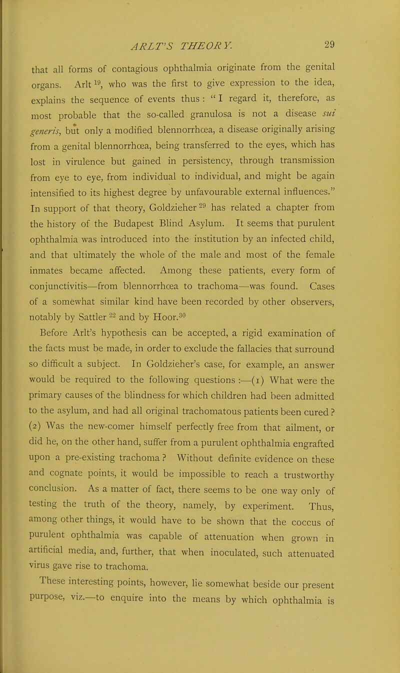 that all forms of contagious ophthalmia originate from the genital organs. Arltwho was the first to give expression to the idea, explains the sequence of events thus :  I regard it, therefore, as most probable that the so-called granulosa is not a disease sui generis, but only a modified blennorrhcea, a disease originally arising from a genital blennorrhcea, being transferred to the eyes, which has lost in virulence but gained in persistency, through transmission from eye to eye, from individual to individual, and might be again intensified to its highest degree by unfavourable external influences. In support of that theory, Goldzieher has related a chapter from the history of the Budapest Blind Asylum. It seems that purulent ophthalmia was introduced into the institution by an infected child, and that ultimately the whole of the male and most of the female inmates became affected. Among these patients, every form of conjunctivitis—from blennorrhcea to trachoma—was found. Cases of a somewhat similar kind have been recorded by other observers, notably by Sattler and by Hoor.^ Before Arlt's hypothesis can be accepted, a rigid examination of the facts must be made, in order to exclude the fallacies that surround so difficult a subject. In Goldzieher's case, for example, an answer would be required to the following questions :—(i) What were the primary causes of the blindness for which children had been admitted to the asylum, and had all original trachomatous patients been cured ? (2) Was the new-comer himself perfectly free from that ailment, or did he, on the other hand, suffer from a purulent ophthalmia engrafted upon a pre-existing trachoma ? Without definite evidence on these and cognate points, it would be impossible to reach a trustworthy conclusion. As a matter of fact, there seems to be one way only of testing the truth of the theory, namely, by experiment. Thus, among other things, it would have to be shown that the coccus of purulent ophthalmia was capable of attenuation when grown in artificial media, and, further, that when inoculated, such attenuated virus gave rise to trachoma. These interesting points, however, lie somewhat beside our present purpose, viz.—to enquire into the means by which ophthalmia is