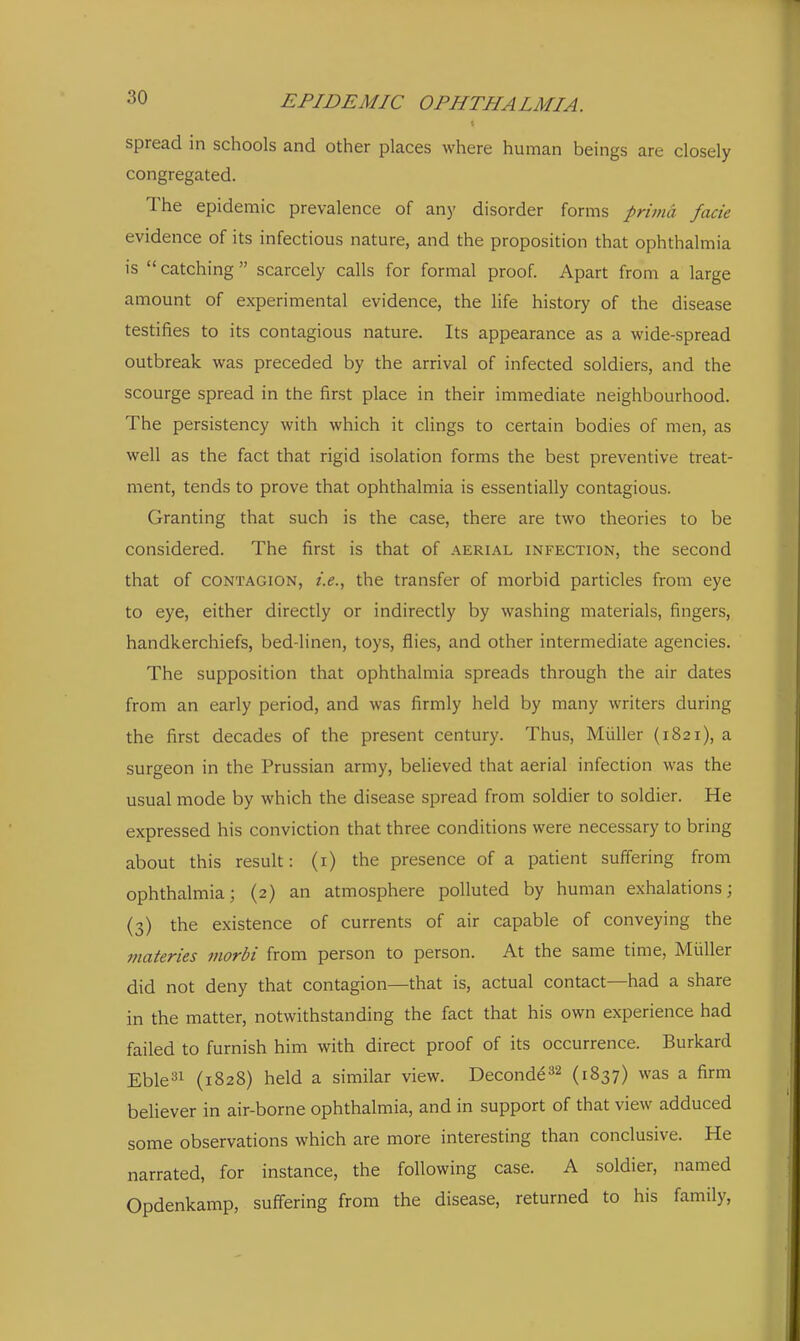 spread in schools and other places where human beings are closely congregated. The epidemic prevalence of any disorder forms prima facie evidence of its infectious nature, and the proposition that ophthalmia is catching scarcely calls for formal proof. Apart from a large amount of experimental evidence, the life history of the disease testifies to its contagious nature. Its appearance as a wide-spread outbreak was preceded by the arrival of infected soldiers, and the scourge spread in the first place in their immediate neighbourhood. The persistency with which it clings to certain bodies of men, as well as the fact that rigid isolation forms the best preventive treat- ment, tends to prove that ophthalmia is essentially contagious. Granting that such is the case, there are two theories to be considered. The first is that of aerial infection, the second that of CONTAGION, i.e., the transfer of morbid particles from eye to eye, either directly or indirectly by washing materials, fingers, handkerchiefs, bed-linen, toys, flies, and other intermediate agencies. The supposition that ophthalmia spreads through the air dates from an early period, and was firmly held by many writers during the first decades of the present century. Thus, Miiller (1821), a surgeon in the Prussian army, believed that aerial infection was the usual mode by which the disease spread from soldier to soldier. He expressed his conviction that three conditions were necessary to bring about this result: (i) the presence of a patient suffering from ophthalmia; (2) an atmosphere polluted by human exhalations; (3) the existence of currents of air capable of conveying the ffiateries morbi from person to person. At the same time, Miiller did not deny that contagion—that is, actual contact—had a share in the matter, notwithstanding the fact that his own experience had failed to furnish him with direct proof of its occurrence. Burkard Eble^i (1828) held a similar view. Deconde32 (1837) was a firm believer in air-borne ophthalmia, and in support of that view adduced some observations which are more interesting than conclusive. He narrated, for instance, the following case. A soldier, named Opdenkamp, suffering from the disease, returned to his family,