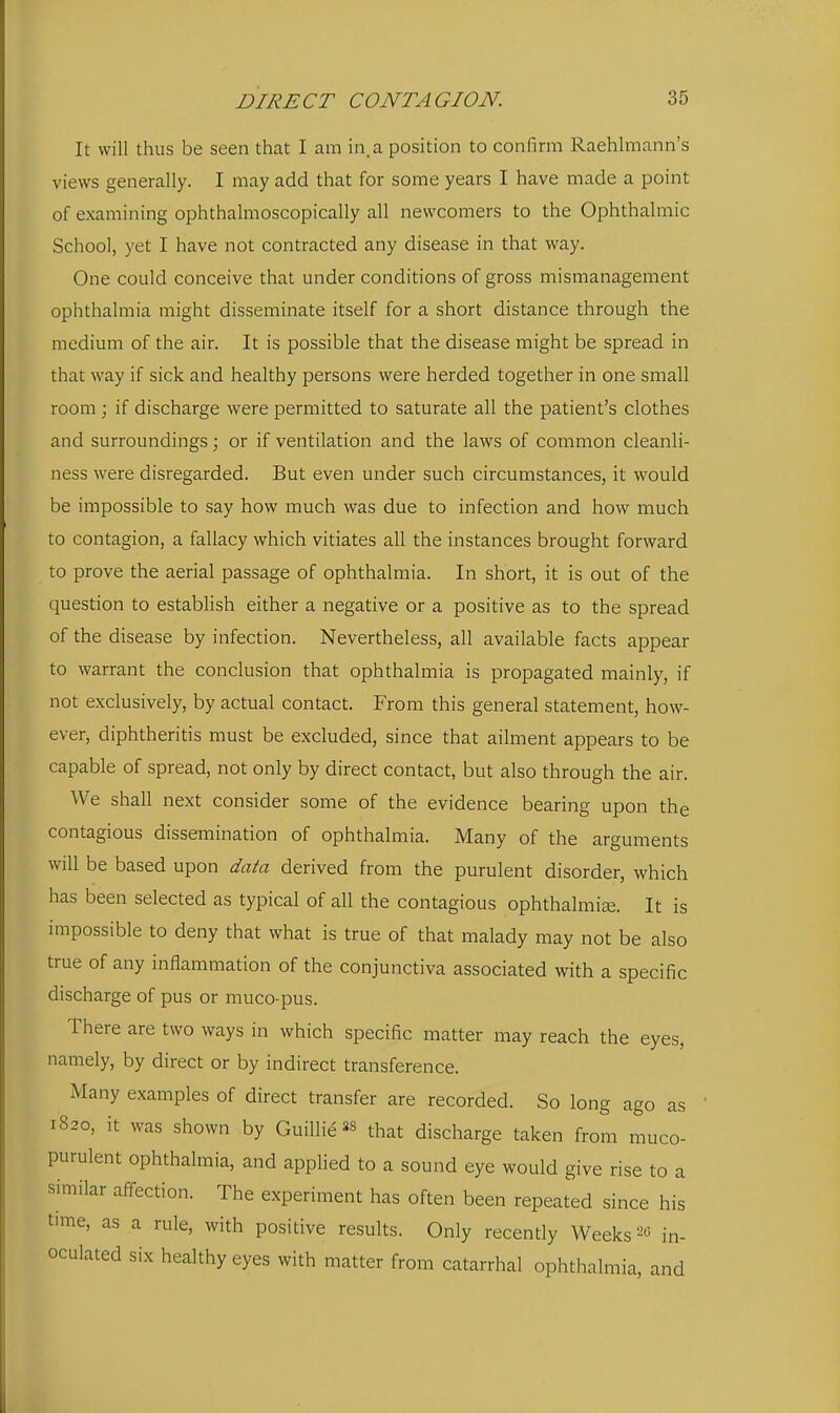 It will thus be seen that I am in. a position to confirm Raehlmann's views generally. I may add that for some years I have made a point of examining ophthalmoscopically all newcomers to the Ophthalmic School, yet I have not contracted any disease in that way. One could conceive that under conditions of gross mismanagement ophthalmia might disseminate itself for a short distance through the medium of the air. It is possible that the disease might be spread in that way if sick and healthy persons were herded together in one small room ; if discharge were permitted to saturate all the patient's clothes and surroundings; or if ventilation and the laws of common cleanli- ness were disregarded. But even under such circumstances, it would be impossible to say how much was due to infection and how much to contagion, a fallacy which vitiates all the instances brought forward to prove the aerial passage of ophthalmia. In short, it is out of the question to estabUsh either a negative or a positive as to the spread of the disease by infection. Nevertheless, all available facts appear to warrant the conclusion that ophthalmia is propagated mainly, if not exclusively, by actual contact. From this general statement, how- ever, diphtheritis must be excluded, since that ailment appears to be capable of spread, not only by direct contact, but also through the air. We shall next consider some of the evidence bearing upon the contagious dissemination of ophthalmia. Many of the arguments will be based upon data derived from the purulent disorder, which has been selected as typical of all the contagious ophthalmise. It is impossible to deny that what is true of that malady may not be also true of any inflammation of the conjunctiva associated with a specific discharge of pus or muco-pus. There are two ways in which specific matter may reach the eyes, namely, by direct or by indirect transference. Many examples of direct transfer are recorded. So long ago as 1820, it was shown by GuiUi^ that discharge taken from muco- purulent ophthalmia, and applied to a sound eye would give rise to a similar affection. The experiment has often been repeated since his time, as a rule, with positive results. Only recently Weeks 2« in- oculated six healthy eyes with matter from catarrhal ophthalmia, and