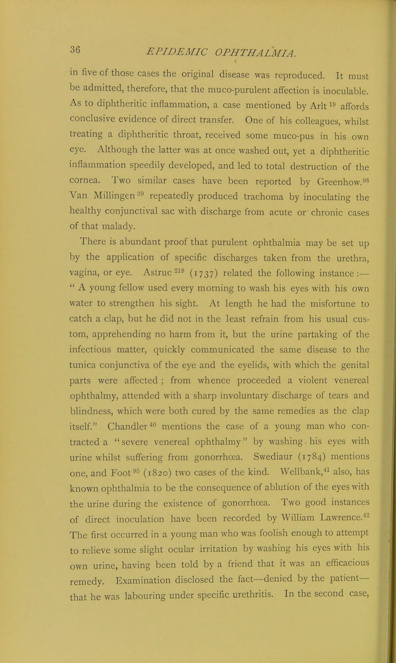in five of those cases the original disease was reproduced. It must be admitted, therefore, that the muco-purulent affection is inoculable. As to diphtheritic inflammation, a case mentioned by Arlt affords conclusive evidence of direct transfer. One of his colleagues, whilst treating a diphtheritic throat, received some muco-pus in his own eye. Although the latter was at once washed out, yet a diphtheritic inflammation speedily developed, and led to total destruction of the cornea. Two similar cases have been reported by Greenhow.^s Van Millingen repeatedly produced trachoma by inoculating the healthy conjunctival sac with discharge from acute or chronic cases of that malady. There is abundant proof that purulent ophthalmia may be set up by the application of specific discharges taken from the urethra, vagina, or eye. Aslruc-^^ (i737) related the following instance:— A young fellow used every morning to wash his eyes with his own water to strengthen his sight. At length he had the misfortune to catch a clap, but he did not in the least refrain from his usual cus- tom, apprehending no harm from it, but the urine partaking of the infectious matter, quickly communicated the same disease to the tunica conjunctiva of the eye and the eyelids, with which the genital parts were affected; from whence proceeded a violent venereal ophthalmy, attended with a sharp involuntary discharge of tears and blindness, which were both cured by the same remedies as the clap itself. Chandler'' mentions the case of a young man who con- tracted a severe venereal ophthalmy by washing, his eyes with urine whilst suffering from gonorrhoea. Swediaur (1784) mentions one, and Foot^^ (1820) two cases of the kind. Wellbank, also, has known ophthalmia to be the consequence of ablution of the eyes with the urine during the existence of gonorrhoea. Two good instances of direct inoculation have been recorded by William Lawrence. '- The first occurred in a young man who was foolish enough to attempt to relieve some slight ocular irritation by washing his eyes with his own urine, having been told by a friend that it was an efficacious remedy. Examination disclosed the fact—denied by the patient— that he was labouring under specific urethritis. In the second case.