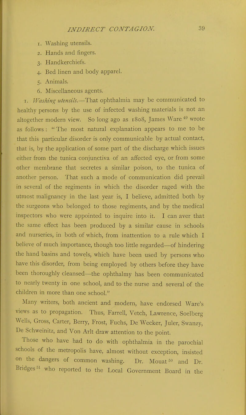 1. Washing utensils. 2. Hands and fingers. 3. Handkerchiefs. 4. Bed linen and body apparel. 5. Animals. 6. Miscellaneous agents. I. Washing titensils.—That ophthalmia may be communicated to healthy persons by the use of infected washing materials is not an altogether modern view. So long ago as 1808, James Ware wrote as follows :  The most natural explanation appears to me to be that this particular disorder is only communicable by actual contact, that is, by the application of some part of the discharge which issues either from the tunica conjunctiva of an affected eye, or from some other membrane that secretes a similar poison, to the tunica of another person. That such a mode of comrnunication did prevail in several of the regiments in which the disorder raged with the utmost malignancy in the last year is, I believe, admitted both by the surgeons who belonged to those regiments, and by the medical inspectors who were appointed to inquire into it. I can aver that the same effect has been produced by a similar cause in schools and nurseries, in both of which, from inattention to a rule which I believe of much importance, though too little regarded—of hindering the hand basins and towels, which have been used by persons who have this disorder, from being employed by others before they have been thoroughly cleansed—the ophthalmy has been communicated to nearly twenty in one school, and to the nurse and several of the children in more than one school. Many writers, both ancient and modern, have endorsed Ware's views as to propagation. Thus, Farrell, Vetch, Lawrence, Soelberg Wells, Gross, Carter, Berry, Frost, Fuchs, De Wecker, Juler, Swanzy, De Schweinitz, and Von Arlt draw attention to the point. Those who have had to do with ophthalmia in the parochial schools of the metropolis have, almost without exception, insisted on the dangers of common washing. Dr. Mouat and Dr. Bridges who reported to the Local Government Board in the