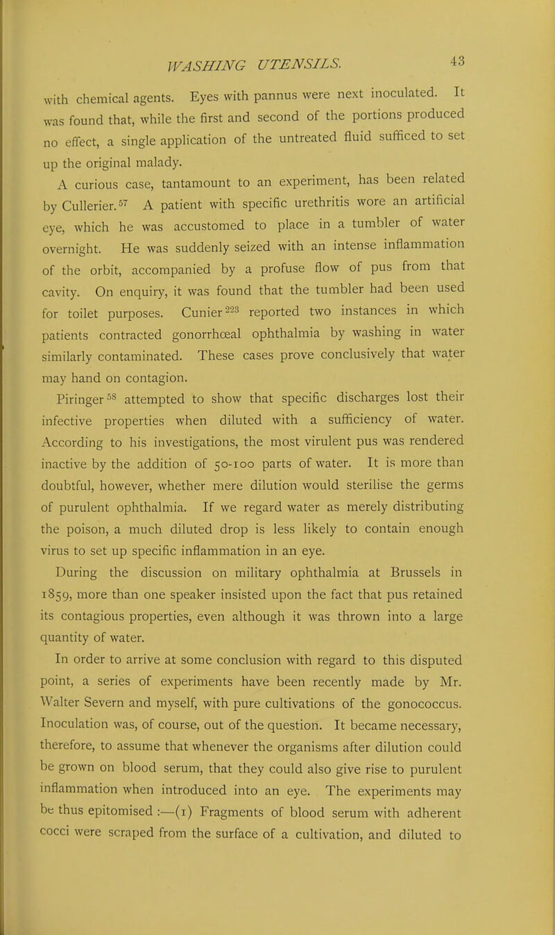 with chemical agents. Eyes with pannus were next inoculated. It was found that, while the first and second of the portions produced no effect, a single application of the untreated fluid sufficed to set up the original malady. A curious case, tantamount to an experiment, has been related by Cullerier. A patient with specific urethritis wore an artificial eye, which he was accustomed to place in a tumbler of water overnight. He was suddenly seized with an intense inflammation of the orbit, accompanied by a profuse flow of pus from that cavity. On enquiry, it was found that the tumbler had been used for toilet purposes. Cunier^ss reported two instances in which patients contracted gonorrhoeal ophthalmia by washing in water similarly contaminated. These cases prove conclusively that water may hand on contagion. Piringer^s attempted to show that specific discharges lost their infective properties when diluted with a sufficiency of water. According to his investigations, the most virulent pus was rendered inactive by the addition of 50-100 parts of water. It is more than doubtful, however, whether mere dilution would sterilise the germs of purulent ophthalmia. If we regard water as merely distributing the poison, a much diluted drop is less likely to contain enough virus to set up specific inflammation in an eye. During the discussion on military ophthalmia at Brussels in 1859, more than one speaker insisted upon the fact that pus retained its contagious properties, even although it was thrown into a large quantity of water. In order to arrive at some conclusion with regard to this disputed point, a series of experiments have been recently made by Mr. Walter Severn and myself, with pure cultivations of the gonococcus. Inoculation was, of course, out of the question. It became necessary, therefore, to assume that whenever the organisms after dilution could be grown on blood serum, that they could also give rise to purulent inflammation when introduced into an eye. The experiments may be thus epitomised :—(i) Fragments of blood serum with adherent cocci were scraped from the surface of a cultivation, and diluted to