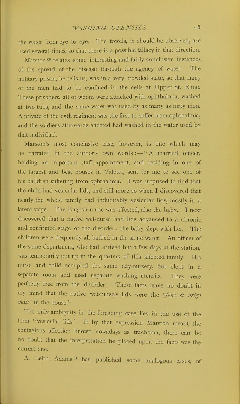 the water from eye to eye. The towels, it should be observed, are used several times, so that there is a possible fallacy in that direction. Marston relates some interesting and fairly conclusive instances of the spread of the disease through the agency of water. The military prison, he tells us, was in a very crowded state, so that many of the men had to be confined in the cells at Upper St. Elmo. These prisoners, all of whom were attacked with ophthalmia, washed at two tubs, and the same water was used by as many as forty men. A private of the 15th regiment was the first to suffer from ophthalmia, and the soldiers afterwards affected had washed in the water used by that individual. Marston's most conclusive case, however, is one which may be narrated in the author's own words: — A married officer, holding an important staff appointment, and residing in one of the largest and best houses in Valetta, sent for me to see one of his children suffering from ophthalmia. I was surprised to find that the child had vesicular lids, and still more so when I discovered that nearly the whole family had indubitably vesicular lids, mostly in a latent stage. The English nurse was affected, also the baby. I next discovered that a native wet-nurse had lids advanced to a chronic and confirmed stage of the disorder; the baby slept with her. The children were frequently all bathed in the same water. An officer of the same department, who had arrived but a few days at the station, was temporarily put up in the quarters of this affected family. His nurse and child occupied the same day-nursery, but slept in a separate room and used separate washing utensils. They were perfectly free from the disorder. These facts leave no doubt in ray mind that the native wet-nurse's lids were the ' fons et ori^o tnaW in the house. The only ambiguity in the foregoing case lies in the use of the term vesicular lids. If by that expression Marston meant the contagious affection known nowadays as trachoma, there can be no doubt that the interpretation he placed upon the facts was the correct one. A. Leith Adams« has published some analogous cases, of