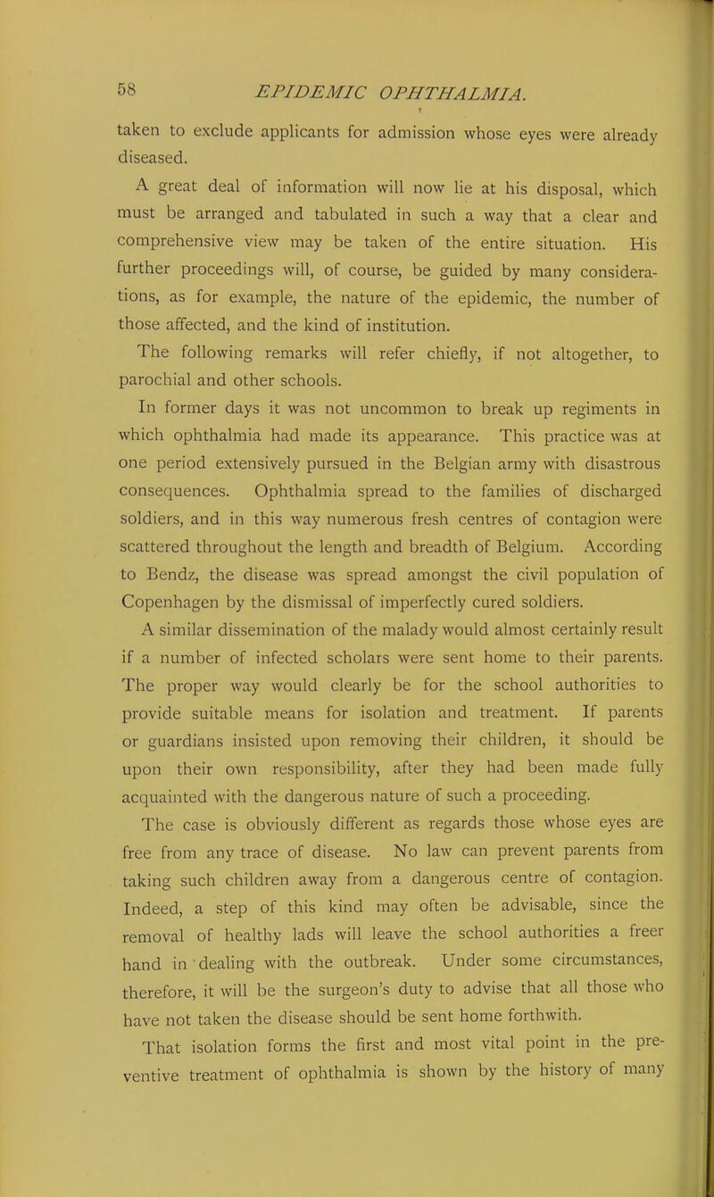 taken to exclude applicants for admission whose eyes were already diseased. A great deal of information will now lie at his disposal, which must be arranged and tabulated in such a way that a clear and comprehensive view may be taken of the entire situation. His further proceedings will, of course, be guided by many considera- tions, as for example, the nature of the epidemic, the number of those affected, and the kind of institution. The following remarks will refer chiefly, if not altogether, to parochial and other schools. In former days it was not uncommon to break up regiments in which ophthalmia had made its appearance. This practice was at one period extensively pursued in the Belgian army with disastrous consequences. Ophthalmia spread to the famihes of discharged soldiers, and in this way numerous fresh centres of contagion were scattered throughout the length and breadth of Belgium. According to Bendz, the disease was spread amongst the civil population of Copenhagen by the dismissal of imperfectly cured soldiers. A similar dissemination of the malady would almost certainly result if a number of infected scholars were sent home to their parents. The proper way would clearly be for the school authorities to provide suitable means for isolation and treatment. If parents or guardians insisted upon removing their children, it should be upon their own responsibility, after they had been made fully acquainted with the dangerous nature of such a proceeding. The case is obviously different as regards those whose eyes are free from any trace of disease. No law can prevent parents from taking such children away from a dangerous centre of contagion. Indeed, a step of this kind may often be advisable, since the removal of healthy lads will leave the school authorities a freer hand in ' dealing with the outbreak. Under some circumstances, therefore, it will be the surgeon's duty to advise that all those who have not taken the disease should be sent home forthwith. That isolation forms the first and most vital point in the pre- ventive treatment of ophthalmia is shown by the history of many