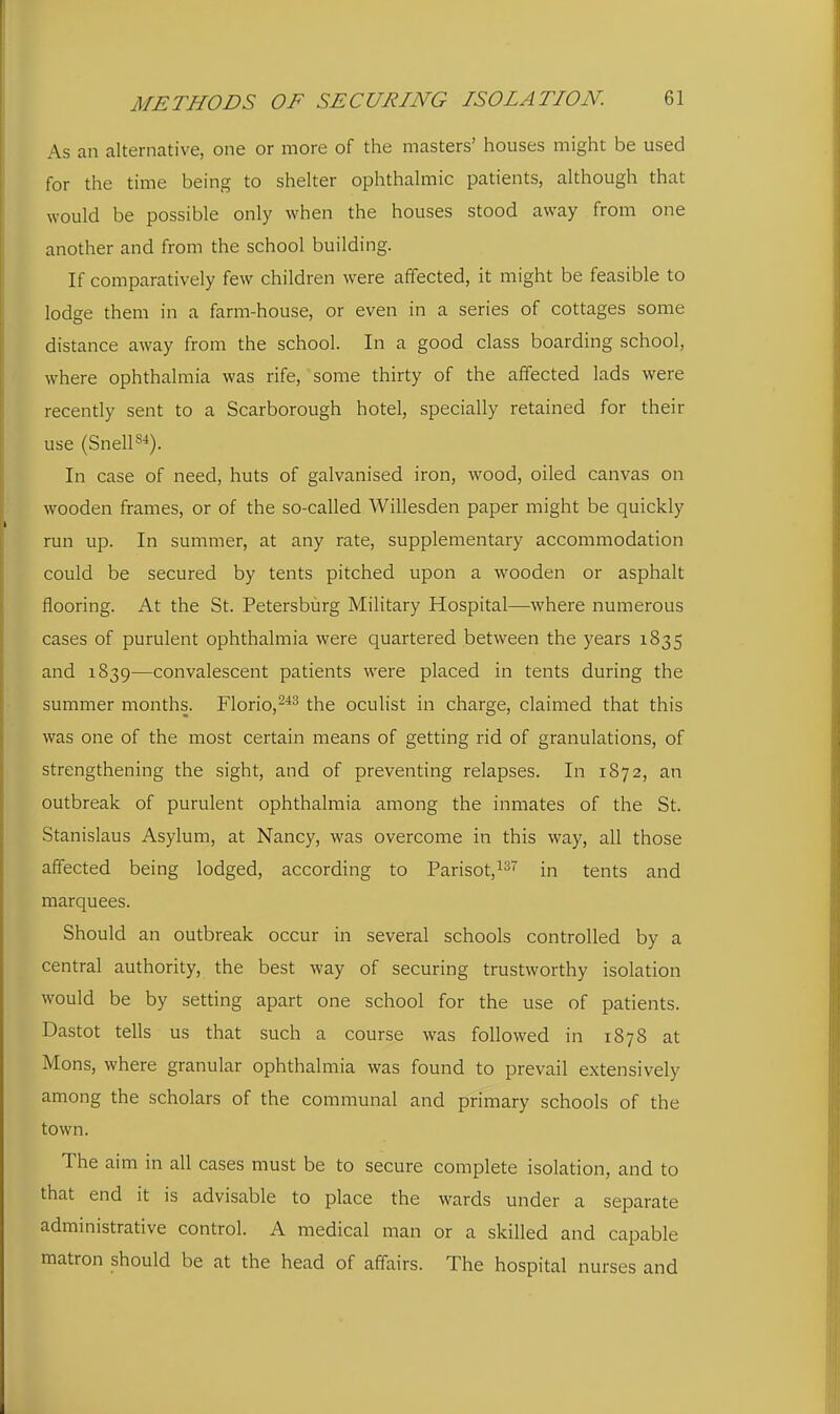 As an alternative, one or more of the masters' houses might be used for the time being to shelter ophthalmic patients, although that would be possible only when the houses stood away from one another and from the school building. If comparatively few children were affected, it might be feasible to lodge them in a farm-house, or even in a series of cottages some distance away from the school. In a good class boarding school, where ophthalmia was rife, some thirty of the affected lads were recently sent to a Scarborough hotel, specially retained for their use (Snelis*). In case of need, huts of galvanised iron, wood, oiled canvas on wooden frames, or of the so-called Willesden paper might be quickly run up. In summer, at any rate, supplementary accommodation could be secured by tents pitched upon a wooden or asphalt flooring. At the St. Petersburg Military Hospital—where numerous cases of purulent ophthalmia were quartered between the years 1835 and 1839—convalescent patients were placed in tents during the summer months. Florio,^''^ the oculist in charge, claimed that this was one of the most certain means of getting rid of granulations, of strengthening the sight, and of preventing relapses. In 1872, an outbreak of purulent ophthalmia among the inmates of the St. Stanislaus Asylum, at Nancy, was overcome in this way, all those affected being lodged, according to Parisotji^ in tents and marquees. Should an outbreak occur in several schools controlled by a central authority, the best way of securing trustworthy isolation would be by setting apart one school for the use of patients. Dastot tells us that such a course was followed in 1878 at Mons, where granular ophthalmia was found to prevail extensively among the scholars of the communal and primary schools of the town. The aim in all cases must be to secure complete isolation, and to that end it is advisable to place the wards under a separate administrative control. A medical man or a skilled and capable matron should be at the head of affairs. The hospital nurses and