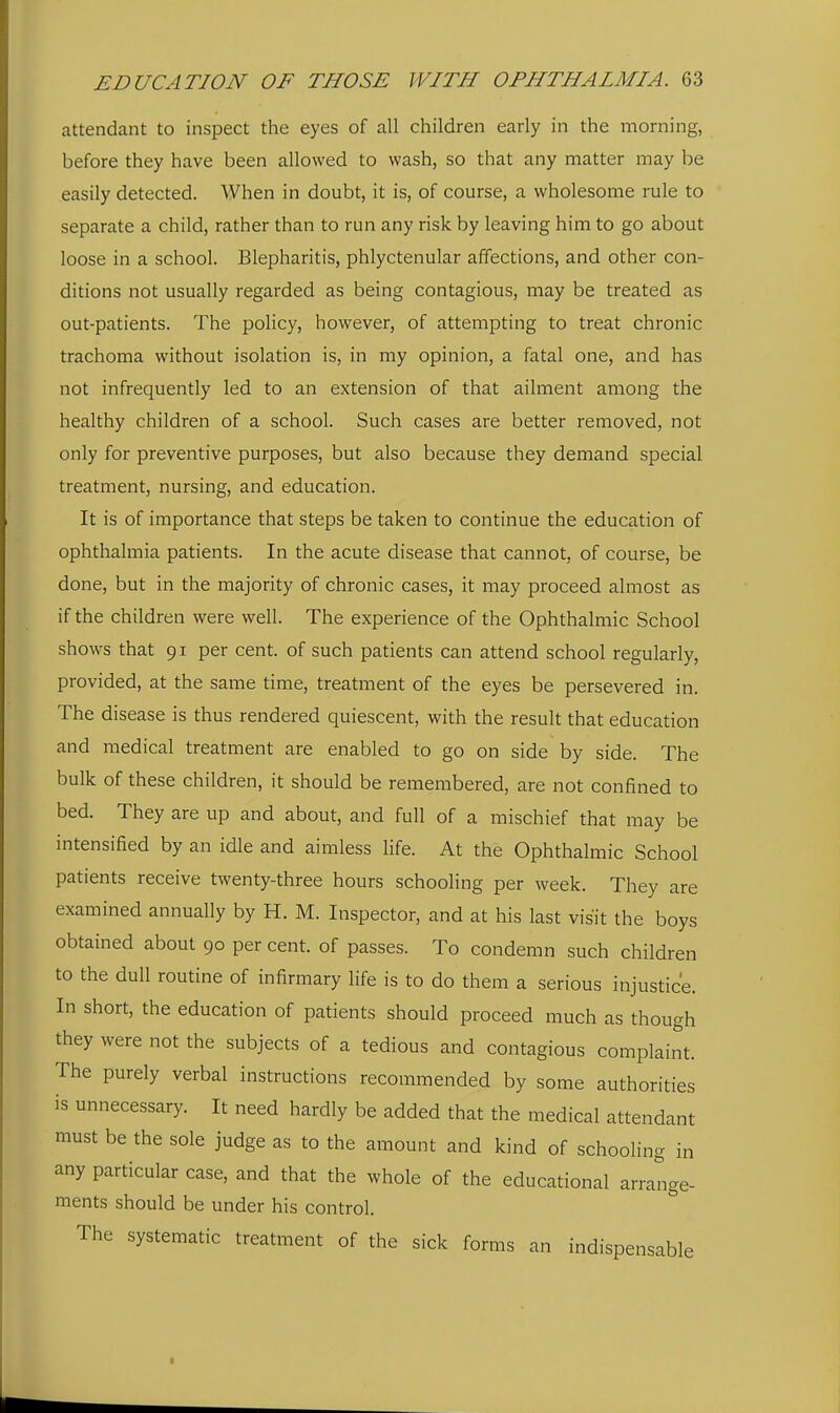attendant to inspect the eyes of all children early in the morning, before they have been allowed to wash, so that any matter may be easily detected. When in doubt, it is, of course, a wholesome rule to separate a child, rather than to run any risk by leaving him to go about loose in a school. Blepharitis, phlyctenular affections, and other con- ditions not usually regarded as being contagious, may be treated as out-patients. The policy, however, of attempting to treat chronic trachoma without isolation is, in my opinion, a fatal one, and has not infrequently led to an extension of that ailment among the healthy children of a school. Such cases are better removed, not only for preventive purposes, but also because they demand special treatment, nursing, and education. It is of importance that steps be taken to continue the education of ophthalmia patients. In the acute disease that cannot, of course, be done, but in the majority of chronic cases, it may proceed almost as if the children were well. The experience of the Ophthalmic School shows that 91 per cent, of such patients can attend school regularly, provided, at the same time, treatment of the eyes be persevered in. The disease is thus rendered quiescent, with the result that education and medical treatment are enabled to go on side by side. The bulk of these children, it should be remembered, are not confined to bed. They are up and about, and full of a mischief that may be intensified by an idle and aimless life. At the Ophthalmic School patients receive twenty-three hours schooling per week. They are examined annually by H. M. Inspector, and at his last visit the boys obtained about 90 per cent, of passes. To condemn such children to the dull routine of infirmary life is to do them a serious injustice. In short, the education of patients should proceed much as though they were not the subjects of a tedious and contagious complaint. The purely verbal instructions recommended by some authorities is unnecessary. It need hardly be added that the medical attendant must be the sole judge as to the amount and kind of schooling in any particular case, and that the whole of the educational arrange- ments should be under his control. The systematic treatment of the sick forms an indispensable