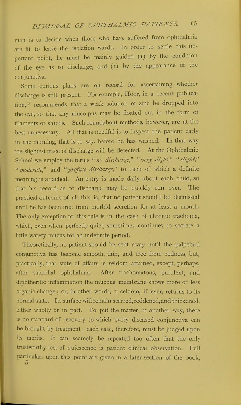 man is to decide when those who have suffered from ophthalmia are fit to leave the isolation wards. In order to settle this im- portant point, he must be mainly guided (i) by the condition of the eye as to discharge, and (2) by the appearance of the conjunctiva. Some curious plans are on record for ascertaining whether discharge is still present. For example, Hoor, in a recent publica- tion,'^3 recommends that a weak solution of zinc be dropped into the eye, so that any muco-pus may be floated out in the form of filaments or shreds. Such roundabout methods, however, are at the best unnecessary. All that is needful is to inspect the patient early in the morning, that is to say, before he has washed. In that way the slightest trace of discharge will be detected. At the Ophthalmic School we employ the terms  no discharge,'' '■'■very slight slight '■'■ fnoderate and '■'profuse discharge to each of which a definite meaning is attached. An entry is made daily about each child, so that his record as to discharge may be quickly run over. The practical outcome of all this is, that no patient should be dismissed until he has been free from morbid secretion for at least a month. The only exception to this rule is in the case of chronic trachoma, which, even when perfectly quiet, sometimes continues to secrete a little watery mucus for an indefinite period. Theoretically, no patient should be sent away until the palpebral conjunctiva has become smooth, thin, and free from redness, but, practically, that state of affairs is seldom attained, except, perhaps, after catarrhal ophthalmia. After trachomatous, purulent, and diphtheritic inflammation the mucous membrane shows more or less organic change; or, in other words, it seldom, if ever, returns to its normal state. Its surface will remain scarred, reddened, and thickened, either wholly or in part. To put the matter in another way, there is no standard of recovery to which every diseased conjunctiva can be brought by treatment; each case, therefore, must be judged upon its merits. It can scarcely be repeated too often that the only trustworthy test of quiescence is patient clinical observation. Full particulars upon this point are given in a later section of the book,