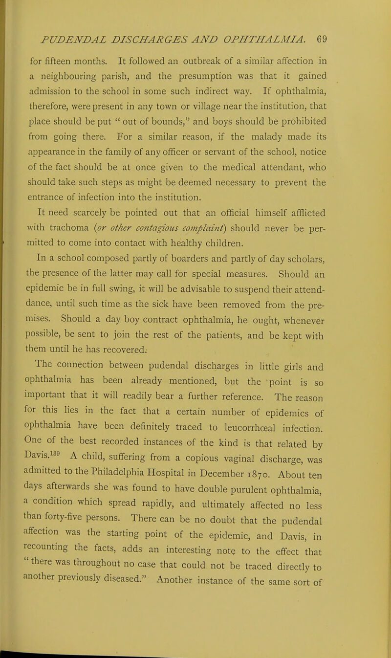 for fifteen months. It followed an outbreak of a similar affection in a neighbouring parish, and the presumption was that it gained admission to the school in some such indirect way. If ophthalmia, therefore, were present in any town or village near the institution, that place should be put  out of bounds, and boys should be prohibited from going there. For a similar reason, if the malady made its appearance in the family of any officer or servant of the school, notice of the fact should be at once given to the medical attendant, who should take such steps as might be deemed necessary to prevent the entrance of infection into the institution. It need scarcely be pointed out that an official himself afflicted with trachoma {or other contagious complaint) should never be per- mitted to come into contact with healthy children. In a school composed partly of boarders and partly of day scholars, the presence of the latter may call for special measures. Should an epidemic be in full swing, it will be advisable to suspend their attend- dance, until such time as the sick have been removed from the pre- mises. Should a day boy contract ophthalmia, he ought, whenever possible, be sent to join the rest of the patients, and be kept with them until he has recovered; The connection between pudendal discharges in little girls and ophthalmia has been already mentioned, but the point is so important that it will readily bear a further reference. The reason for this lies in the fact that a certain number of epidemics of ophthalmia have been definitely traced to leucorrhceal infection. One of the best recorded instances of the kind is that related by Davis.139 A child, suffering from a copious vaginal discharge, was admitted to the Philadelphia Hospital in December 1870. About ten days afterwards she was found to have double purulent ophthalmia, a condition which spread rapidly, and ultimately affected no less than forty-five persons. There can be no doubt that the pudendal affection was the starting point of the epidemic, and Davis, in recounting the facts, adds an interesting note to the effect that  there was throughout no case that could not be traced directly to another previously diseased. Another instance of the same sort of