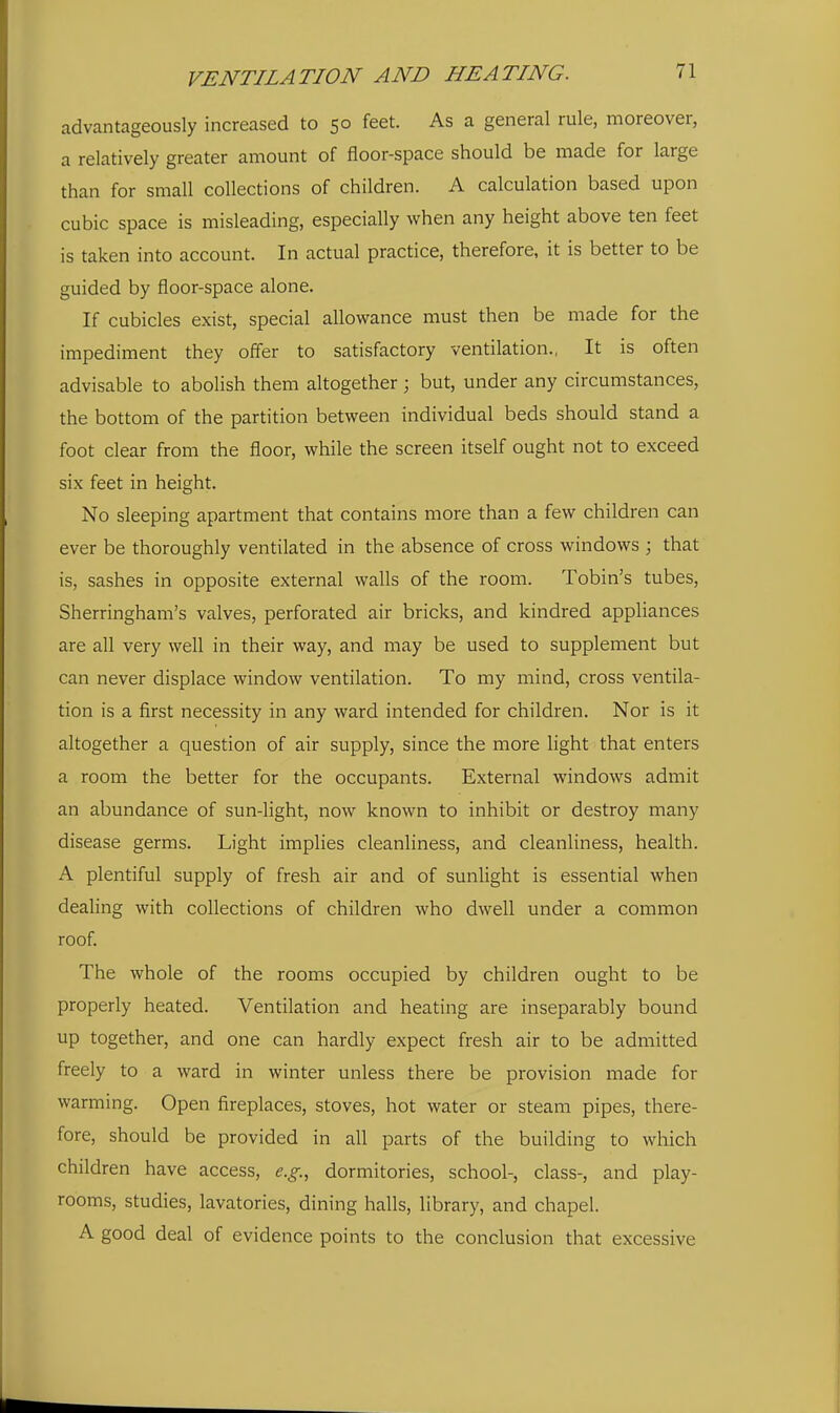 advantageously increased to 50 feet. As a general rule, moreover, a relatively greater amount of floor-space should be made for large than for small collections of children. A calculation based upon cubic space is misleading, especially when any height above ten feet is taken into account. In actual practice, therefore, it is better to be guided by floor-space alone. If cubicles exist, special allowance must then be made for the impediment they offer to satisfactory ventilation., It is often advisable to abolish them altogether; but, under any circumstances, the bottom of the partition between individual beds should stand a foot clear from the floor, while the screen itself ought not to exceed six feet in height. No sleeping apartment that contains more than a few children can ever be thoroughly ventilated in the absence of cross windows ; that is, sashes in opposite external walls of the room. Tobin's tubes, Sherringham's valves, perforated air bricks, and kindred appliances are all very well in their way, and may be used to supplement but can never displace window ventilation. To my mind, cross ventila- tion is a first necessity in any ward intended for children. Nor is it altogether a question of air supply, since the more light that enters a room the better for the occupants. External windows admit an abundance of sun-light, now known to inhibit or destroy many disease germs. Light implies cleanliness, and cleanliness, health. A plentiful supply of fresh air and of sunlight is essential when dealing with collections of children who dwell under a common roof. The whole of the rooms occupied by children ought to be properly heated. Ventilation and heating are inseparably bound up together, and one can hardly expect fresh air to be admitted freely to a ward in winter unless there be provision made for warming. Open fireplaces, stoves, hot water or steam pipes, there- fore, should be provided in all parts of the building to which children have access, e.g., dormitories, school-, class-, and play- rooms, studies, lavatories, dining halls, library, and chapel. A good deal of evidence points to the conclusion that excessive