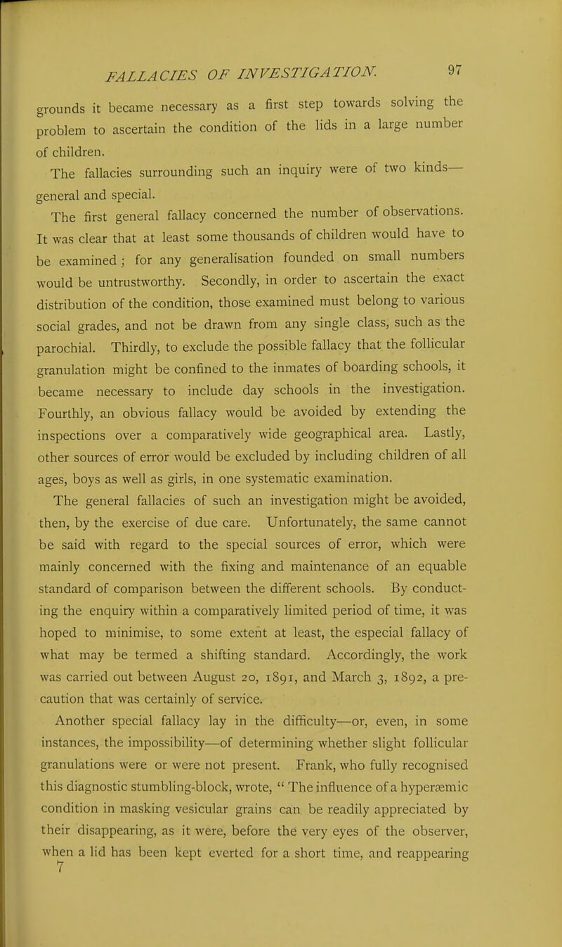 grounds it became necessary as a first step towards solving the problem to ascertain the condition of the lids in a large number of children. The fallacies surrounding such an inquiry were of two kinds- general and special. The first general fallacy concerned the number of observations. It was clear that at least some thousands of children would have to be examined; for any generalisation founded on small numbers would be untrustworthy. Secondly, in order to ascertain the exact distribution of the condition, those examined must belong to various social grades, and not be drawn from any single class, such as the parochial. Thirdly, to exclude the possible fallacy that the follicular granulation might be confined to the inmates of boarding schools, it became necessary to include day schools in the investigation. Fourthly, an obvious fallacy would be avoided by extending the inspections over a comparatively wide geographical area. Lastly, other sources of error would be excluded by including children of all ages, boys as well as girls, in one systematic examination. The general fallacies of such an investigation might be avoided, then, by the exercise of due care. Unfortunately, the same cannot be said with regard to the special sources of error, which were mainly concerned with the fixing and maintenance of an equable standard of comparison between the different schools. By conduct- ing the enquiry within a comparatively limited period of time, it was hoped to minimise, to some extent at least, the especial fallacy of what may be termed a shifting standard. Accordingly, the work was carried out between August 20, 1891, and March 3, 1892, a pre- caution that was certainly of service. Another special fallacy lay in the difficulty—or, even, in some instances, the impossibility—of determining whether slight follicular granulations were or were not present. Frank, who fully recognised this diagnostic stumbling-block, wrote,  The influence of a hypercemic condition in masking vesicular grains can be readily appreciated by their disappearing, as it were, before the very eyes of the observer, when a lid has been kept everted for a short time, and reappearing 7