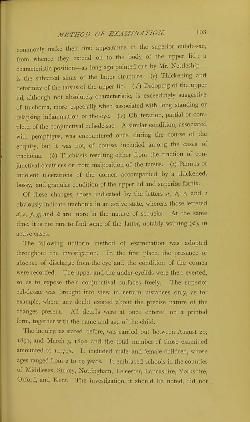 commonly make their first appearance in the superior cul-de-sac, from whence they extend on to the body of the upper lid; a characteristic position—as long ago pointed out by Mr. Nettleship- is the subtarsal sinus of the latter structure, {e) Thickening and deformity of the tarsus of the upper lid. (/) Drooping of the upper lid, although not absolutely characteristic, is exceedingly suggestive of trachoma, more especially when associated with long standing or relapsing inflammation of the eye. {g) Obliteration, partial or com- plete, of the conjunctival culs-de-sac. A similar condition, associated with pemphigus, was encountered once during the course of the enquiry, but it was not, of course, included among the cases of trachoma, {h) Trichiasis resulting either from the traction of con- junctival cicatrices or from malposition of the tarsus, (i) Pannus or indolent ulcerations of the cornea accompanied by a thickened, bossy, and granular condition of the upper lid and superior fornix. Of these changes, those indicated by the letters a, I?, c, and / obviously indicate trachoma in an active state, whereas those lettered ^) / and h are more in the nature of sequelae. At the same time, it is not rare to find some of the latter, notably scarring {d), in active cases. The following uniform method of examination was adopted throughout the investigation. In the first place, the presence or absence of discharge from the eye and the condition of the cornea were recorded. The upper and the under eyelids were then everted, so as to expose their conjunctival surfaces freely. The superior cul-de-sac was brought into view in certain instances only, as for example, where any doubt existed about the precise nature of the changes present. All details were at once entered on a printed form, together with the name and age of the child. The inquiry, as stated before, was carried out between August 20, 1891, and March 3, 1892, and the total number of those examined amounted to 14,797. It included male and female children, whose ages ranged from 2 to 19 years. It embraced schools in the counties of Middlesex, Surrey, Nottingham, Leicester, Lancashire, Yorkshire, Oxford, and Kent. The investigation, it should be noted, did not