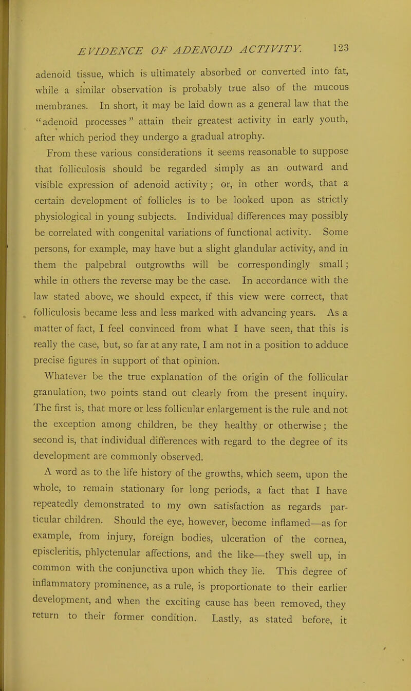 adenoid tissue, which is ultimately absorbed or converted into fat, while a similar observation is probably true also of the mucous membranes. In short, it may be laid down as a general law that the adenoid processes attain their greatest activity in early youth, after which period they undergo a gradual atrophy. From these various considerations it seems reasonable to suppose that folliculosis should be regarded simply as an outward and visible expression of adenoid activity; or, in other words, that a certain development of follicles is to be looked upon as strictly physiological in young subjects. Individual differences may possibly be correlated with congenital variations of functional activity. Some persons, for example, may have but a slight glandular activity, and in them the palpebral outgrowths will be correspondingly small; while in others the reverse may be the case. In accordance with the law stated above, we should expect, if this view were correct, that folliculosis became less and less marked with advancing years. As a matter of fact, I feel convinced from what I have seen, that this is really the case, but, so far at any rate, I am not in a position to adduce precise figures in support of that opinion. Whatever be the true explanation of the origin of the follicular granulation, two points stand out clearly from the present inquiry. The first is, that more or less follicular enlargement is the rule and not the exception among children, be they healthy or otherwise; the second is, that individual differences with regard to the degree of its development are commonly observed. A word as to the Hfe history of the growths, which seem, upon the whole, to remain stationary for long periods, a fact that I have repeatedly demonstrated to my own satisfaction as regards par- ticular children. Should the eye, however, become inflamed—as for example, from injury, foreign bodies, ulceration of the cornea, episcleritis, phlyctenular affections, and the like—they swell up, in common with the conjunctiva upon which they lie. This degree of mflammatory prominence, as a rule, is proportionate to their earlier development, and when the exciting cause has been removed, they return to their former condition. Lastly, as stated before, it