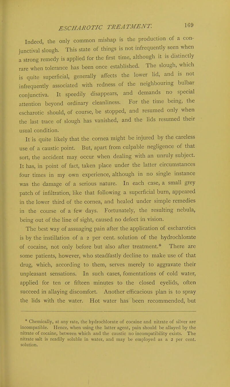 Indeed, the only common mishap is the production of a con- junctival slough. This state of things is not infrequently seen when a strong remedy is applied for the first time, although it is distinctly rare when tolerance has been once established. The slough, which is quite superficial, generally affects the lower Ud, and is not infrequently associated with redness of the neighbouring bulbar conjunctiva. It speedily disappears, and demands no special attention beyond ordinary cleanliness. For the time being, the escharotic should, of course, be stopped, and resumed only when the last trace of slough has vanished, and the lids resumed their usual condition. It is quite likely that the cornea might be injured by the careless use of a caustic point. But, apart from culpable neghgence of that sort, the accident may occur when dealing with an unruly subject. It has, in point of fact, taken place under the latter circumstances four times in my own experience, although in no single instance was the damage of a serious nature. In each case, a small grey patch of infiltration, like that following a superficial burn, appeared in the lower third of the cornea, and healed under simple remedies in the course of a few days. Fortunately, the resulting nebula, being out of the line of sight, caused no defect in vision. The best way of assuaging pain after the application of escharotics is by the instillation of a 2 per cent, solution of the hydrochlorate of cocaine, not only before but also after treatment.* There are some patients, however, who steadfastly decline to make use of that drug, which, according to them, serves merely to aggravate their unpleasant sensations. In such cases, fomentations of cold water, applied for ten or fifteen minutes to the closed eyelids, often succeed in allaying discomfort. Another efficacious plan is to spray the lids with the water. Hot water has been recommended, but * Chemically, at any rate, the hydrochlorate of cocaine and nitrate of silver are incompatible. Hence, when using the latter agent, pain should be allayed by the nitrate of cocaine, between which and the caustic no incompatibility exists. The nitrate salt is readily soluble in water, and may be employed as a 2 per cent, solution. I