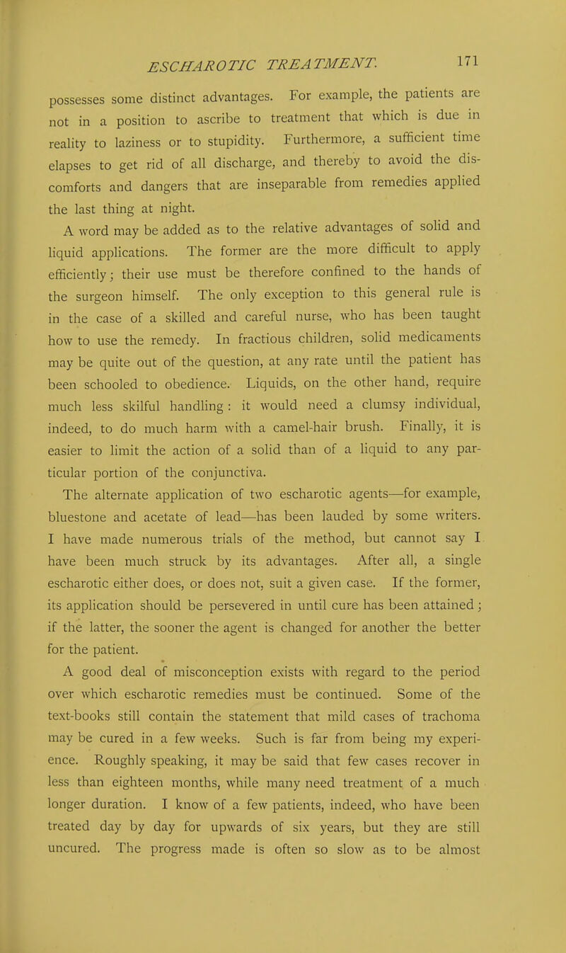 possesses some distinct advantages. For example, the patients are not in a position to ascribe to treatment that which is due in reaUty to laziness or to stupidity. Furthermore, a sufficient time elapses to get rid of all discharge, and thereby to avoid the dis- comforts and dangers that are inseparable from remedies applied the last thing at night. A word may be added as to the relative advantages of soUd and liquid applications. The former are the more difficult to apply efficiently; their use must be therefore confined to the hands of the surgeon himself. The only exception to this general rule is in the case of a skilled and careful nurse, who has been taught how to use the remedy. In fractious children, solid medicaments may be quite out of the question, at any rate until the patient has been schooled to obedience. Liquids, on the other hand, require much less skilful handling : it would need a clumsy individual, indeed, to do much harm with a camel-hair brush. Finally, it is easier to limit the action of a solid than of a liquid to any par- ticular portion of the conjunctiva. The alternate application of two escharotic agents—for example, bluestone and acetate of lead—has been lauded by some writers. I have made numerous trials of the method, but cannot say I have been much struck by its advantages. After all, a single escharotic either does, or does not, suit a given case. If the former, its application should be persevered in until cure has been attained; if the latter, the sooner the agent is changed for another the better for the patient. A good deal of misconception exists with regard to the period over which escharotic remedies must be continued. Some of the text-books still contain the statement that mild cases of trachoma may be cured in a few weeks. Such is far from being my experi- ence. Roughly speaking, it may be said that few cases recover in less than eighteen months, while many need treatment of a much longer duration. I know of a few patients, indeed, who have been treated day by day for upwards of six years, but they are still uncured. The progress made is often so slow as to be almost