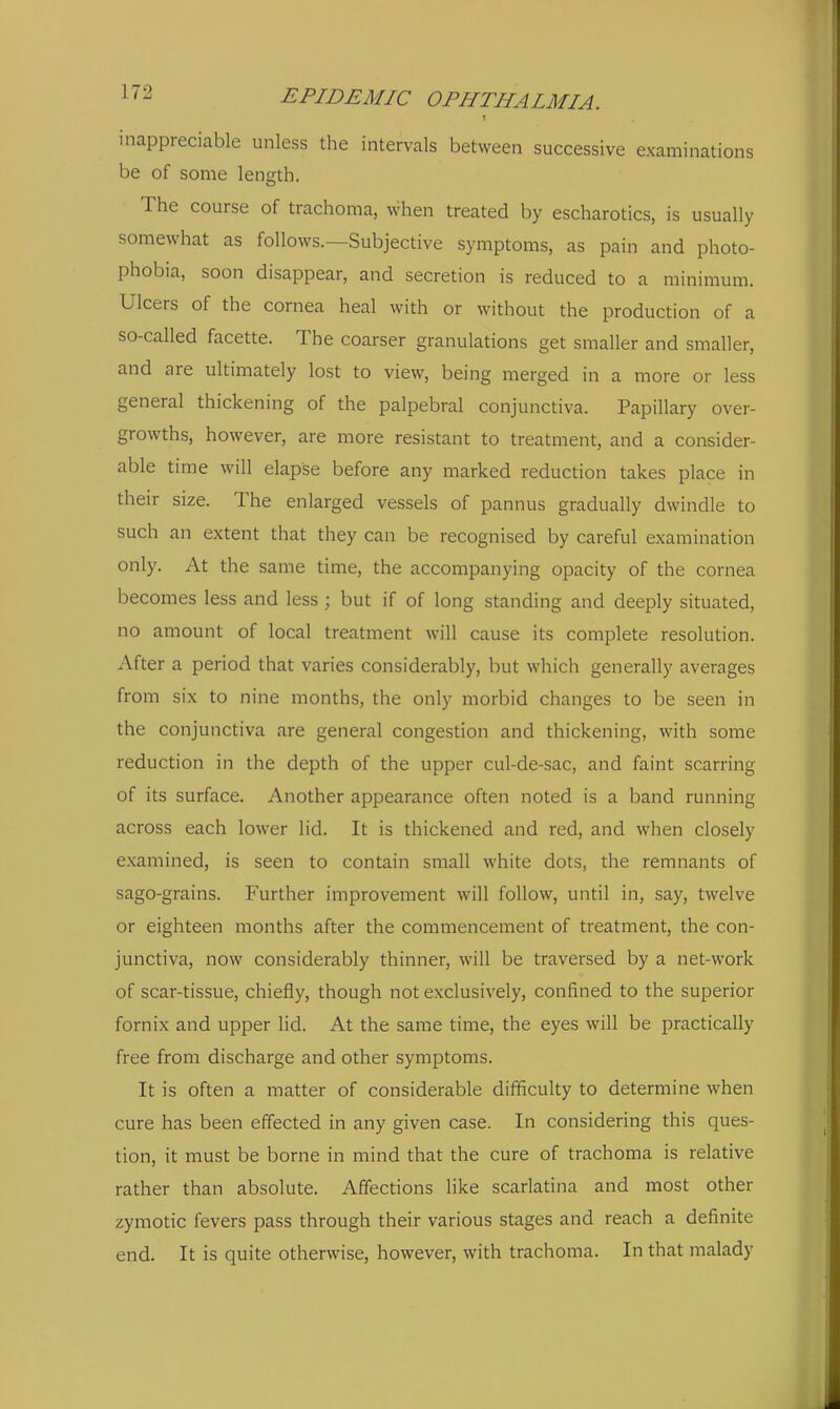 inappreciable unless the intervals between successive examinations be of some length. The course of trachoma, when treated by escharotics, is usually somewhat as follows.—Subjective symptoms, as pain and photo- phobia, soon disappear, and secretion is reduced to a minimum. Ulcers of the cornea heal with or without the production of a so-called facette. The coarser granulations get smaller and smaller, and are ultimately lost to view, being merged in a more or less general thickening of the palpebral conjunctiva. Papillary over- growths, however, are more resistant to treatment, and a consider- able time will elapse before any marked reduction takes place in their size. The enlarged vessels of pannus gradually dwindle to such an extent that they can be recognised by careful examination only. At the same time, the accompanying opacity of the cornea becomes less and less ; but if of long standing and deeply situated, no amount of local treatment will cause its complete resolution. After a period that varies considerably, but which generally averages from six to nine months, the only morbid changes to be seen in the conjunctiva are general congestion and thickening, with some reduction in the depth of the upper cul-de-sac, and faint scarring of its surface. Another appearance often noted is a band running across each lower lid. It is thickened and red, and when closely examined, is seen to contain small white dots, the remnants of sago-grains. Further improvement will follow, until in, say, twelve or eighteen months after the commencement of treatment, the con- junctiva, now considerably thinner, will be traversed by a net-work of scar-tissue, chiefly, though not exclusively, confined to the superior fornix and upper lid. At the same time, the eyes will be practically free from discharge and other symptoms. It is often a matter of considerable difficulty to determine when cure has been effected in any given case. In considering this ques- tion, it must be borne in mind that the cure of trachoma is relative rather than absolute. Affections like scarlatina and most other zymotic fevers pass through their various stages and reach a definite end. It is quite otherwise, however, with trachoma. In that malady