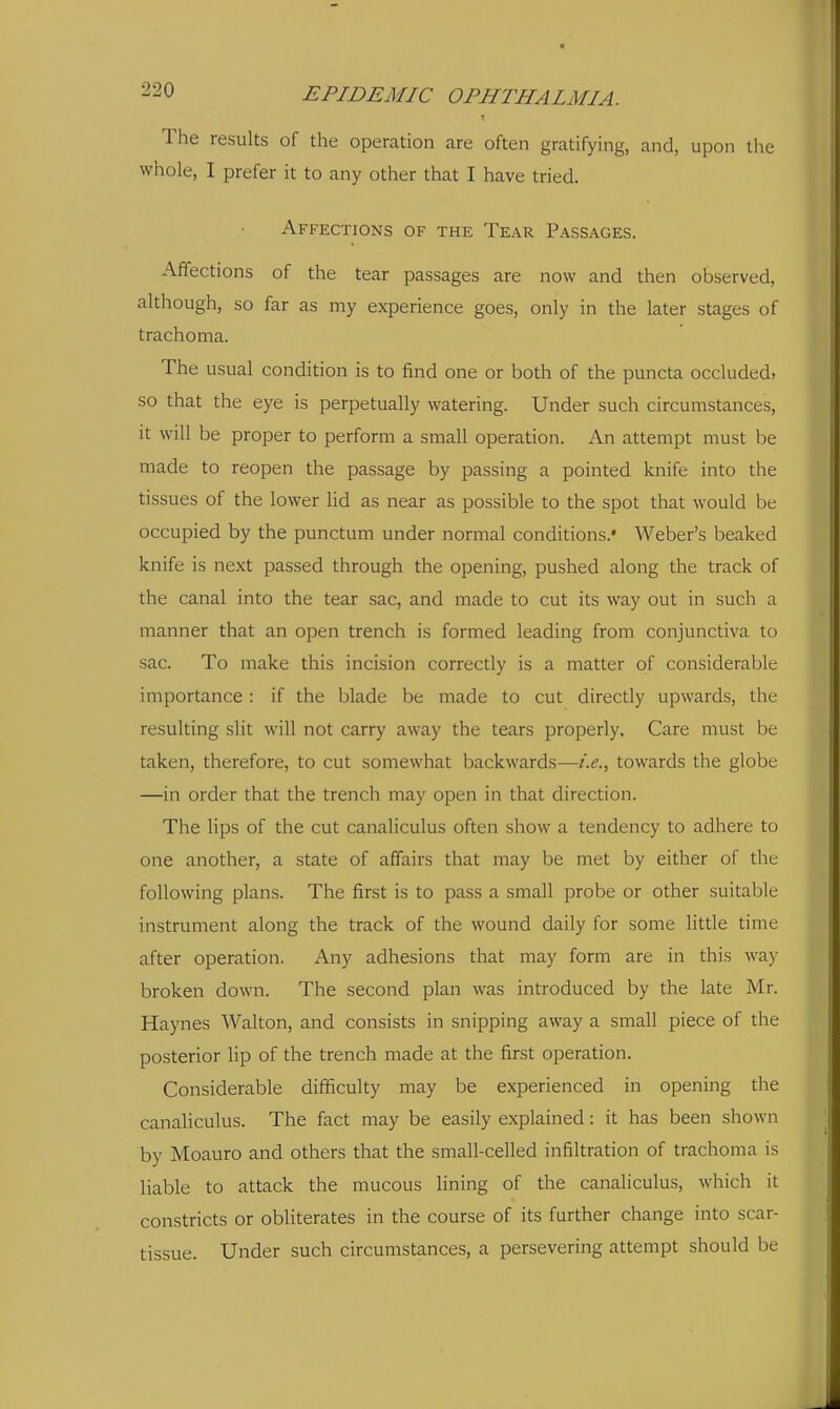 The results of the operation are often gratifying, and, upon the whole, I prefer it to any other that I have tried. Affections of the Tear Passages. Affections of the tear passages are now and then observed, although, so far as my experience goes, only in the later stages of trachoma. The usual condition is to find one or both of the puncta occluded, so that the eye is perpetually watering. Under such circumstances, it will be proper to perform a small operation. An attempt must be made to reopen the passage by passing a pointed knife into the tissues of the lower lid as near as possible to the spot that would be occupied by the punctum under normal conditions.' Weber's beaked knife is next passed through the opening, pushed along the track of the canal into the tear sac, and made to cut its way out in such a manner that an open trench is formed leading from conjunctiva to sac. To make this incision correctly is a matter of considerable importance: if the blade be made to cut directly upwards, the resulting slit will not carry away the tears properly. Care must be taken, therefore, to cut somewhat backwards—i.e., towards the globe —in order that the trench may open in that direction. The lips of the cut canaliculus often show a tendency to adhere to one another, a state of affairs that may be met by either of the following plans. The first is to pass a small probe or other suitable instrument along the track of the wound daily for some little time after operation. Any adhesions that may form are in this way broken down. The second plan was introduced by the late Mr. Haynes Walton, and consists in snipping away a small piece of the posterior lip of the trench made at the first operation. Considerable difficulty may be experienced in opening the canaliculus. The fact may be easily explained: it has been shown by Moauro and others that the small-celled infiltration of trachoma is liable to attack the mucous lining of the canaliculus, which it constricts or obliterates in the course of its further change into scar- tissue. Under such circumstances, a persevering attempt should be