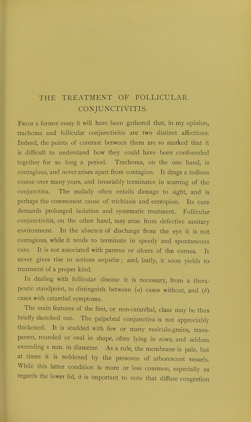 CONJUNCTIVITIS. From a former essay it will have been gathered that, in my opinion, trachoma and follicular conjunctivitis are two distinct affections. Indeed, the points of contrast between them are so marked that it is difficult to understand how they could have been confounded together for so long a period. Trachoma, on the one hand, is contagious, and never arises apart from contagion. It drags a tedious course over many years, and invariably terminates in scarring of the conjunctiva. The malady often entails damage to sight, and is perhaps the commonest cause of trichiasis and entropion. Its cure demands prolonged isolation and systematic treatment. Follicular conjunctivitis, on the other hand, may arise from defective sanitary environment. In the absence of discharge from the eye it is not contagious, while it tends to terminate in speedy and spontaneous cure. It is not associated with pannus or ulcers of the cornea. It never gives rise to serious sequelce; and, lastly, it soon yields ta treatment of a proper kind. In dealing with follicular disease it is necessary, from a thera- peutic standpoint, to distinguish between (a) cases without, and {b) cases with catarrhal symptoms. The main features of the first, or non-catarrhal, class may be thus briefly sketched out. The palpebral conjunctiva is not appreciably thickened. It is studded with few or many vesiculo-grains, trans- parent, rounded or oval in shape, often lying in rows, and seldom exceeding i mm. in diameter. As a rule, the membrane is pale, but at times it is reddened by the presence of arborescent vessels. While this latter condition is more or less common, especially as regards the lower lid, it is important to note that diffuse congestion