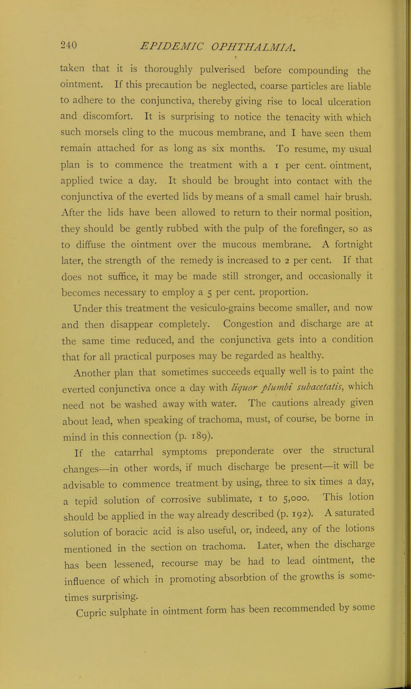 taken that it is thoroughly pulverised before compounding the ointment. If this precaution be neglected, coarse particles are liable to adhere to the conjunctiva, thereby giving rise to local ulceration and discomfort. It is surprising to notice the tenacity with which such morsels cling to the mucous membrane, and I have seen them remain attached for as long as six months. To resume, my usual plan is to commence the treatment with a i per cent, ointment, applied twice a day. It should be brought into contact with the conjunctiva of the everted lids by means of a small camel hair brush. After the lids have been allowed to return to their normal position, they should be gently rubbed with the pulp of the forefinger, so as to diffuse the ointment over the mucous membrane. A fortnight later, the strength of the remedy is increased to 2 per cent. If that does not sufifice, it may be made still stronger, and occasionally it becomes necessary to employ a 5 per cent, proportion. Under this treatment the vesiculo-grains become smaller, and now and then disappear completely. Congestion and discharge are at the same time reduced, and the conjunctiva gets into a condition that for all practical purposes may be regarded as healthy. Another plan that sometimes succeeds equally well is to paint the everted conjunctiva once a day with liquor plumbi subacetatis, which need not be washed away with water. The cautions already given about lead, when speaking of trachoma, must, of course, be borne in mind in this connection (p. 189). If the catarrhal symptoms preponderate over the structural changes—in other words, if much discharge be present—it will be advisable to commence treatment by using, three to six times a day, a tepid solution of corrosive sublimate, i to 5,000. This lotion should be applied in the way already described (p. 192). A saturated solution of boracic acid is also useful, or, indeed, any of the lotions mentioned in the section on trachoma. Later, when the discharge has been lessened, recourse may be had to lead ointment, the influence of which in promoting absorbtion of the growths is some- times surprising. Cupric sulphate in ointment form has been recommended by some