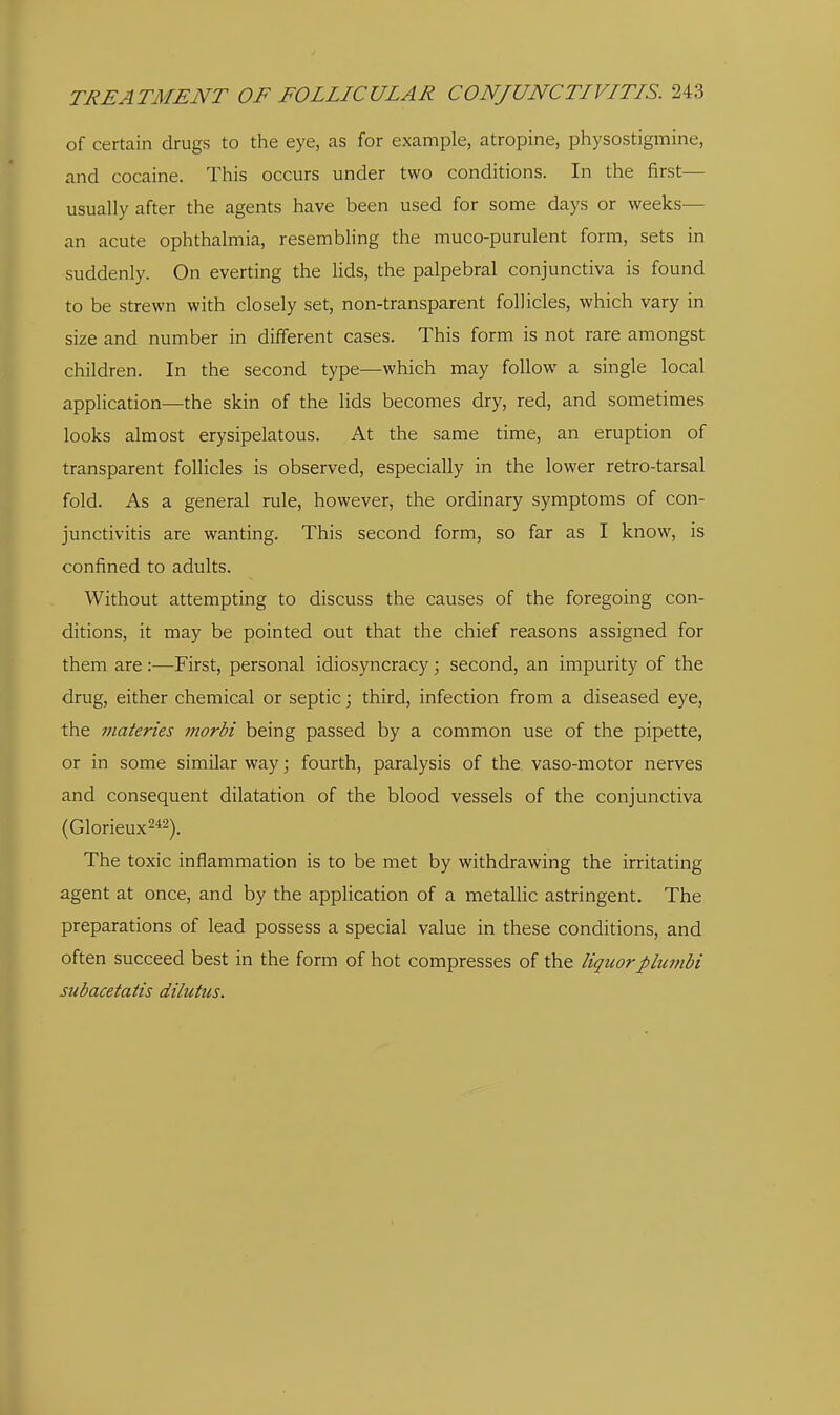 of certain drugs to the eye, as for example, atropine, physostigmine, and cocaine. This occurs under two conditions. In the first— usually after the agents have been used for some days or weeks— an acute ophthalmia, resembling the muco-purulent form, sets in suddenly. On everting the lids, the palpebral conjunctiva is found to be strewn with closely set, non-transparent follicles, which vary in size and number in different cases. This form is not rare amongst children. In the second type—which may follow a single local application—the skin of the lids becomes dry, red, and sometimes looks almost erysipelatous. At the same time, an eruption of transparent follicles is observed, especially in the lower retro-tarsal fold. As a general rule, however, the ordinary symptoms of con- junctivitis are wanting. This second form, so far as I know, is confined to adults. Without attempting to discuss the causes of the foregoing con- ditions, it may be pointed out that the chief reasons assigned for them are :—First, personal idiosyncracy; second, an impurity of the drug, either chemical or septic; third, infection from a diseased eye, the inateries tnorbi being passed by a common use of the pipette, or in some similar way; fourth, paralysis of the vaso-motor nerves and consequent dilatation of the blood vessels of the conjunctiva (Glorieux242). The toxic inflammation is to be met by withdrawing the irritating agent at once, and by the application of a metallic astringent. The preparations of lead possess a special value in these conditions, and often succeed best in the form of hot compresses of the liquorplumbi subacetatis dilutus.