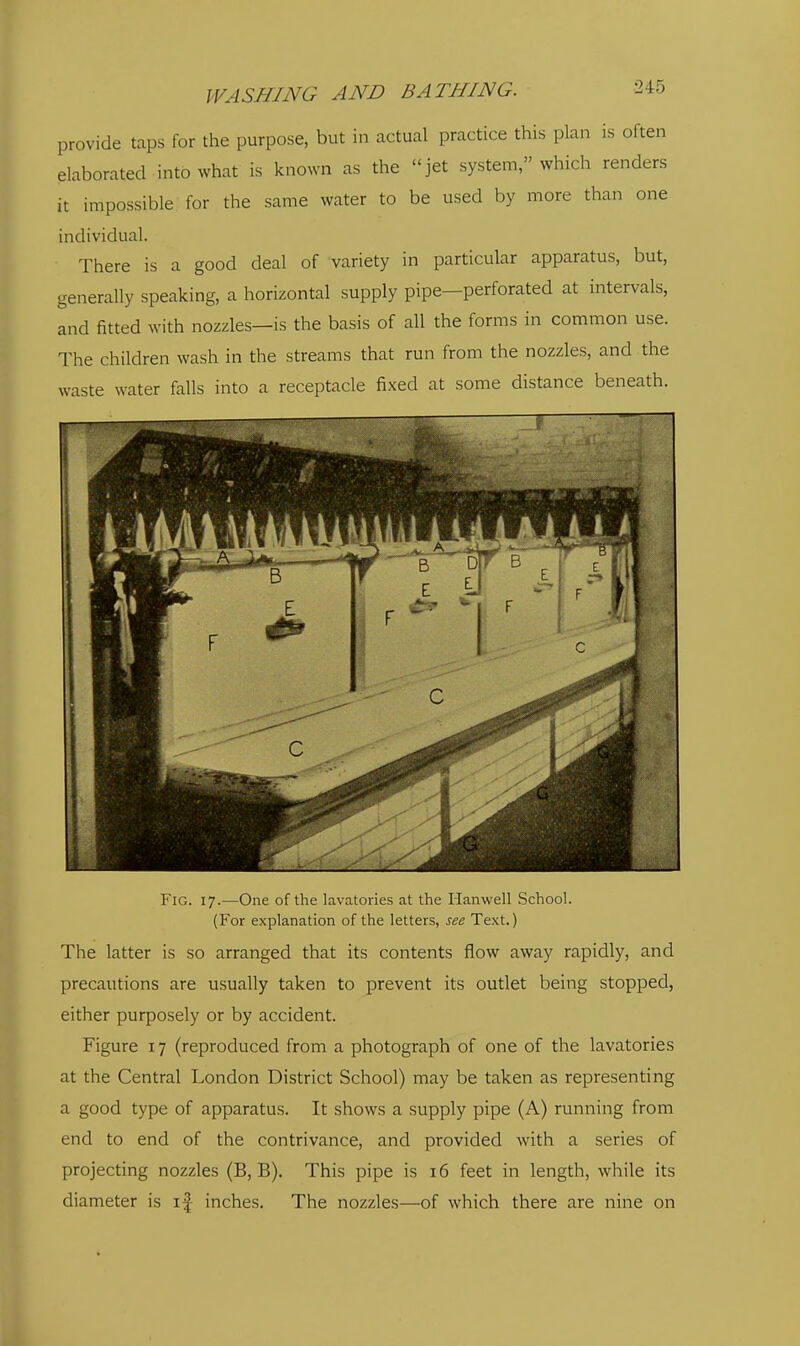 provide taps for the purpose, but in actual practice this plan is often elaborated into what is known as the jet system, which renders it impossible for the same water to be used by more than one individual. There is a good deal of variety in particular apparatus, but, generally speaking, a horizontal supply pipe—perforated at intervals, and fitted with nozzles—is the basis of all the forms in common use. The children wash in the streams that run from the nozzles, and the waste water falls into a receptacle fixed at some distance beneath. Fig. 17.—One of the lavatories at the Hanwell School. (For explanation of the letters, see Text.) The latter is so arranged that its contents flow away rapidly, and precautions are usually taken to prevent its outlet being stopped, either purposely or by accident. Figure 17 (reproduced from a photograph of one of the lavatories at the Central London District School) may be taken as representing a good type of apparatus. It shows a supply pipe (A) running from end to end of the contrivance, and provided with a series of projecting nozzles (B, B). This pipe is 16 feet in length, while its diameter is if inches. The nozzles—of which there are nine on