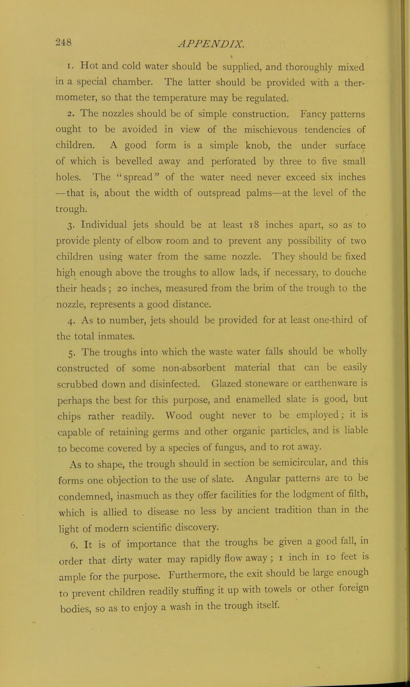 1. Hot and cold water should be supplied, and thoroughly mixed in a special chamber. The latter should be provided with a ther- mometer, so that the temperature may be regulated. 2. The nozzles should be of simple construction. Fancy patterns ought to be avoided in view of the mischievous tendencies of children. A good form is a simple knob, the under surface of which is bevelled away and perforated by three to five small holes. The  spread of the water need never exceed six inches —that is, about the width of outspread palms—at the level of the trough. 3. Individual jets should be at least 18 inches apart, so as to provide plenty of elbow room and to prevent any possibility of two children using water from the same nozzle. They should be fixed high enough above the troughs to allow lads, if necessary, to douche their heads; 20 inches, measured from the brim of the trough to the nozzle, represents a good distance. 4. As to number, jets should be provided for at least one-third of the total inmates. 5. The troughs into which the waste water falls should be wholly constructed of some non-absorbent material that can be easily scrubbed down and disinfected. Glazed stoneware or earthenware is perhaps the best for this purpose, and enamelled slate is good, but chips rather readily. Wood ought never to be employed; it is capable of retaining germs and other organic particles, and is liable to become covered by a species of fungus, and to rot away. As to shape, the trough should in section be semicircular, and this forms one objection to the use of slate. Angular patterns are to be condemned, inasmuch as they offer facilities for the lodgment of filth, which is allied to disease no less by ancient tradition than in the light of modern scientific discovery. 6. It is of importance that the troughs be given a good fall, in order that dirty water may rapidly flow away; i inch in 10 feet is ample for the purpose. Furthermore, the exit should be large enough to prevent children readily stuffing it up with towels or other foreign bodies, so as to enjoy a wash in the trough itself.