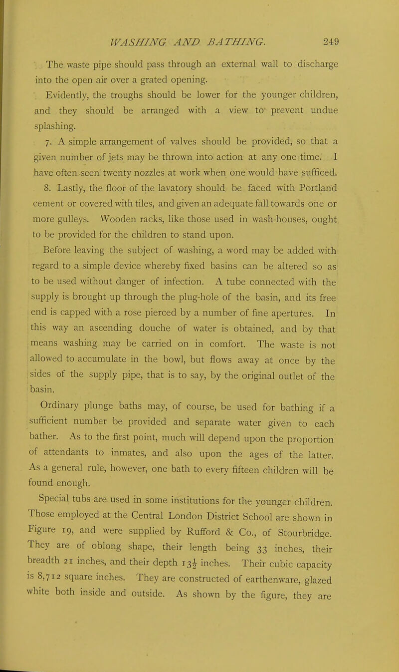 The waste pipe should pass through an external wall to discharge into the open air over a grated opening. Evidently, the troughs should be lower for the younger children, and they should be arranged with a view to prevent undue splashing. 7. A simple arrangement of valves should be provided, so that a given number of jets may be thrown into action at any one time. I have often seen twenty nozzles at work when one would have sufficed. 8. Lastly, the floor of the lavatory should be faced with Portland cement or covered with tiles, and given an adequate fall towards one or more gulleys. Wooden racks, like those used in wash-houses, ought to be provided for the children to stand upon. Before leaving the subject of washing, a word may be added with regard to a simple device whereby fixed basins can be altered so as to be used without danger of infection. A tube connected with the supply is brought up through the plug-hole of the basin, and its free end is capped with a rose pierced by a number of fine apertures. In this way an ascending douche of water is obtained, and by that means washing may be carried on in comfort. The waste is not allowed to accumulate in the bowl, but flows away at once by the ; sides of the supply pipe, that is to say, by the original outlet of the basin. Ordinary plunge baths may, of course, be used for bathing if a sufficient number be provided and separate water given to each bather. As to the first point, much will depend upon the proportion of attendants to inmates, and also upon the ages of the latter. As a general rule, however, one bath to every fifteen children will be found enough. Special tubs are used in some institutions for the younger children. Those employed at the Central London District School are shown in Figure 19, and were supplied by Rufford & Co., of Stourbridge. They are of oblong shape, their length being 33 inches, their breadth 21 inches, and their depth 13J inches. Their cubic capacity IS 8,712 square inches. They are constructed of earthenware, glazed white both inside and outside. As shown by the figure, they are