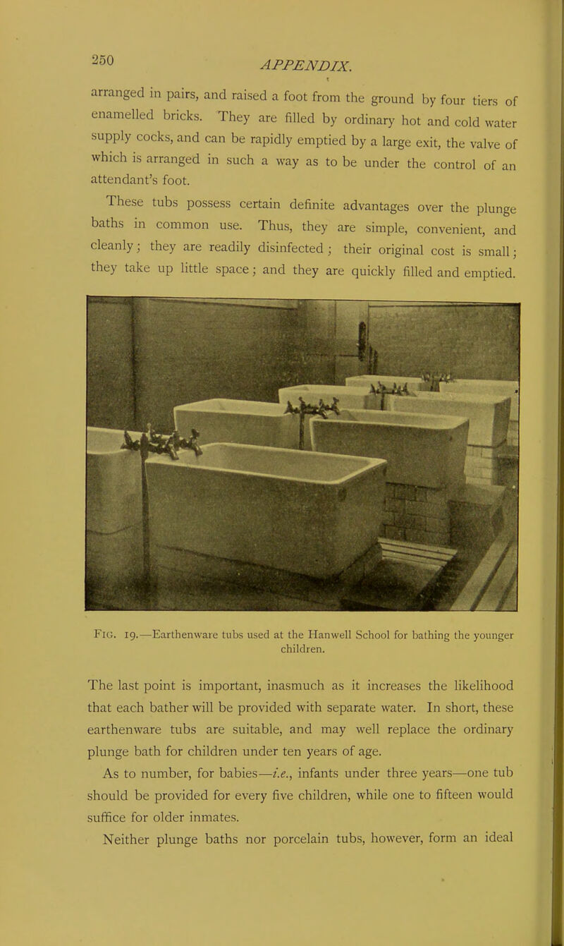 arranged in pairs, and raised a foot from the ground by four tiers of enamelled bricks. They are filled by ordinary hot and cold water supply cocks, and can be rapidly emptied by a large exit, the valve of which is arranged in such a way as to be under the control of an attendant's foot. These tubs possess certain definite advantages over the plunge baths in common use. Thus, they are simple, convenient, and cleanly; they are readily disinfected; their original cost is small; they take up little space; and they are quickly filled and emptied. Fig. 19.—Earthenware tubs used at the Hanwell School for bathing the younger children. The last point is important, inasmuch as it increases the likelihood that each bather will be provided with separate water. In short, these earthenware tubs are suitable, and may well replace the ordinary plunge bath for children under ten years of age. As to number, for babies—i.e.^ infants under three years—one tub should be provided for every five children, while one to fifteen would suffice for older inmates. Neither plunge baths nor porcelain tubs, however, form an ideal