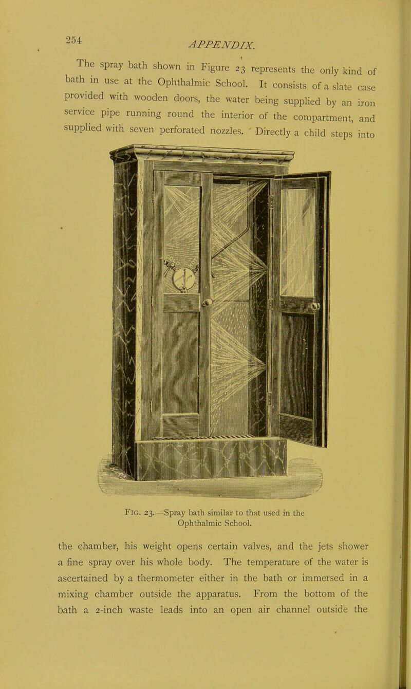 APPENDIX. The spray bath shown in Figure 23 represents the only kind of bath in use at the Ophthalmic School. It consists of a slate case provided with wooden doors, the water being supplied by an iron service pipe running round the interior of the compartment, and supplied with seven perforated nozzles. ' Directly a child steps into Fig. 23.—Spray bath similar to that used in the Ophthalmic School. the chamber, his weight opens certain valves, and the jets shower a fine spray over his whole body. The temperature of the water is ascertained by a thermometer either in the bath or immersed in a mixing chamber outside the apparatus. From the bottom of the bath a 2-inch waste leads into an open air channel outside the