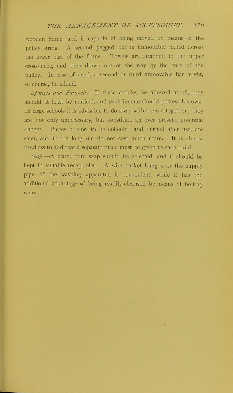 wooden frame, and is capable of being moved by means of the pulley string. A second pegged bar is immovably nailed across the lower part of the frame. Towels are attached to the upper cross-piece, and then drawn out of the way by the cord of the pulley. In case of need, a second or third immovable bar might, of course, be added. Sponges a?id Flannels.—If these articles be allowed at all, they should at least be marked, and each inmate should possess his own. In large schools it is advisable to do away with them altogether; they are not only unnecessary, but constitute an ever present potential danger. Pieces of tow, to be collected and burned after use, are safer, and in the long run do not cost much more. It is almost needless to add that a separate piece must be given to each child. Soap.—A plain, pure soap should be selected, and it should be kept in suitable receptacles. A wire basket hung over the supply pipe of the washing apparatus is convenient, while it has the additional advantage of being readily cleansed by means of boiling water.