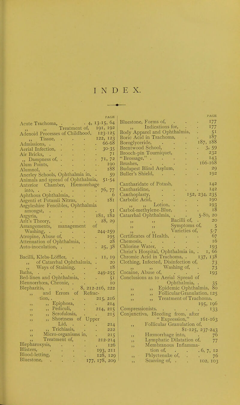 INDEX. ♦ PAGE Acute Trachoma, . . .4. I3-IS> 64 ,, ,, Treatment of, 191. 192 Adenoid Processes of Childhood, 123-125 ,, Tissue, . . . 122, 123 Admissions, ..... 66-68 Aerial Infection, .... 30-35 Air Bricks, 7i ,, Dampness of, . . • . 71, 72 Alum Points, . . . .. 190 Alumnol, ..... 188 Anerley Schools, Ophthalmia in, . 59 Animals and spread of Ophthalmia, 51-54 Anterior Chamber, Hemorrhage into, ...... Aphthous Ophthalmia, . Argenti et Potassii Nitras, Argyleshire Fencibles, Ophthalmia amongst, .... Argyria, .... Arlt's Theory, Arrangements, management of Washing, .... 244-259 Atropine, Abuse of, . . . 195 Attenuation of Ophthalmia, . . 28 Auto-inoculation, .... 25, 38 76, 77 6 181 51 181, 182 28, 29 Bacilli, Klebs-Loffler, . ,, of Catarrhal Ophthalmia, ,, Ways of Staining, Baths, Bed-linen and Ophthalmia, . Blennorrhoea, Chronic, . Blepharitis, . ,, and Errors of tion, Epiphora, Pediculi, J) Scrofulosis, )j Shortness of I Lid, . Trichiasis, Micro-organisms in. Treatment of, Blepharoxysis, Blisters, Blood-letting, Bluestone, II, 19 20 18 249-255 51 10 8, 212-216, 222 Refrac- 215, 216 214 214, 215 215 er 214 222 215 212-214 126 193, 211 128, 129 177, 178, 209 Bluestone, Forms of, ,, Indications for, Body Apparel and Ophthalmia, Boric Acid in Trachoma, Boroglyceride, Brentwood School, Brooch-pin Tourniquet,  Brossage, .... Brushes, .... Budapest Blind Asylum, BuUer's Shield, . 177 177 51 187 187, 188 3> 59 232 143 166-168 29 192 234. Cantharidate of Potash, Cantharidine, Canthoplasty, . . 152, Carbolic Acid, ,, Lotion, . Carbol-methylene-Blue, Catarrhal Ophthalmia, . ,, Bacilli of, . ,, ,, Symptoms of, ,, ,, Varieties of, Certificates of Health, . Chemosis, ..... Chlorine Water, .... Christ's Hospital, Ophthalmia in, . Chromic Acid in Trachoma, . 137 Clothing, Infected, Disinfection of, ,, Washing of. Cocaine, Abuse of, ... Conclusions as to Aerial Spread of Ophthalmia, . 35 ,, ,, Epidemic Ophthalmia, 80 ,, ,, Follicular Granulation, 125 ,, ,, Treatment of Trachoma, 195, 196 Compressionists. . . . . 133 Conjunctiva, Bleeding from, after Expression, 161-163 ,, Follicular Granulation of, 81-125, 237-243 ,, Hemorrhage into, . 76 ,, Lymphatic Dilatation of, 77 ,, Membranous Inflamma- tion of, . . . 6, 7, 12 ,, Phlyctenule of, . . 76 ,, Scarring of, . . 102, 103 142 142 235 190 193 18 5-S0, 20 20 5 5-7 67 16 193 I, 66 138 73 73 193