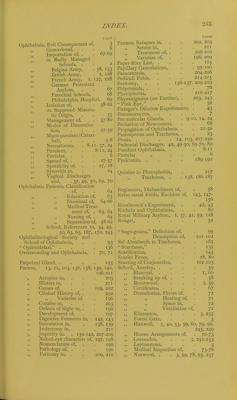Ophthalmia, Evil Consequences of, 3 Gonorrhceal, . . ° „ Importation of, . . 67-69 ,, in Badly Managed Schools, . . 2 „ Belgian Army, ■ 5^' ^33 British Army, • i, 128 „ French Army, i, 127, 128 „ German Protestant Asykim, . • 67 „ Parochial Schools, 68 ,, Philadelphia Hospital, 69 ,, Isolation of, . . 58-62 ,, its Supposed Miasma- tic Origin, . • 55 ,, Management of, . 5 7-80 ,, Modes of Dissemina- tion, . . . 27-59 ,, Muco-punilent (Catarr- hal), ... 5-8 ,, Neonatorum, . 8-II. 37. 24 Purulent, . . S-ii, 24 ,, Pustular, ... 6 Spread of, . . . 27-57 ,, Specificity of, . . 27, 28 ,, Synovitis in, . . 24 ,, Vaginal Discharges and, . 37, 49, 50, 69, 70 Ophthalmic Patients, Classification of, . . 64 „ „ Education of, 63 ., „ Dismissal of, 64-66 „ „ Medical Treat- ment of, . 63, 64 „ „ Nursing of, . 64 „ „ Separation of, S^'^^ „ School, References to, 34, 49, 50, 63, 65, 167, 170, 245 Ophthalmological Society and School of Ophthalmia, . . 93 Opistoblefari, . . . . 136 Overcrowding and Ophthalmia, . 70, 71 Palpebral Gland, . . . . 155 Pannus, 13, 21, 103, 136, 138, 139, 142, 196-211 -„ Atropine in, . . . 203 „ Blisters in, . . . 211 ., Causes of, . . 199, 202 Clinical History of, . . 202 ,, ,, Varieties of, . 196 „ Cocaine in, . . . 203 ,, Defects of Sight in, . . 199 „ Development of, . . 197 „ Digestive Ferments in, 142, 143 „ Inoculation in, . 138, 139 ,, Iridectomy in, . . . 211 „ Jequirity in, . 139-142, 207-209 „ Naked-eye characters of, 197, 19S „ Nomenclature of, . . 196 Pathology of, . . . 196 ., Peritomy in, . . 209, 2IO Pannus, Relapses in, „ Setons in, ,, Treatment of, . „ Varieties of. Paper-fibre Lint, . Papillary Granulations, Paracentesis, Pediculi Pubis, PAGE 202, 203 211 206-210 196, 209 . I6S . 99-100 264-206 214-215 Peritomy, . . • 136-137. 209-210 Phlyctenula, 76 Photophobia, . . . 216-217 Physostigmine {see Eserine), . 203, 243 Pink Eye, .... 52 Piringer's Dilution Experiments, . 43 Pneumococcus, .... 7 Pre-auricular Glands, . .9-10, 14, 24 Probation of Newcomers, . . 68 Propagation of Ophthalmia, . . 21-56 Psorosperms and Trachoma, . . 23 Ptosis, . . . .14. 103. 217-220 Pudendal Discharges, 42, 49-50, 69-70, 80 Purulent Ophthalmia, . . . 8-11 Pustular ,, ... 6 Pyoktanin, . . . • 189-190 Quinine in Photophobia, ., Trachoma, . 217 . 138, 186-187 Regiments, Disbandment of, . 5^ Retro-tarsal Folds, Excision of, 143, 147- 156 Roosbroeck's Experiment, . . 42, 43 Rotheln and Ophthalmia Royal Military Asylum, i, 37, 41 Rouget, .... Sago-grains, Definition of, . 99 „ Description of, 101-102 Sal Al em broth in Trachoma, . 185 Scardasso, .... 135 Scarification, .... 143 Scarlet Fever, . . . . 28, 80 Scarring of Conjunctiva, . 102-103 School, Anerley, .... 59 ,, Bluecoat, . . . . i, 66 ,, Breaking up of, . ' . 5^ ,, Brentwood, . . • 3. 59 ,, Certificates, ... 67 ,, Dormitories, Floors of, . 72 ,, „ Heating of, . 71 ,, „ Space in, . 72 ,, ,, Ventilation of, 71 ,, Edmonton, . . . 3,255 ,, Forest Gate, ... 3 ,, Hanwell, 3, 40, 53, 59, 60, 79, 96, 245, 249 ,, House, Arangements of, . 70-73 ,, Eeavesden, . . 3, 251-253 ,, Leytonstone, ... 3 ,, Medical Inspection of, . 73-78 ,, Norwood, . . 3, 59, 78, 95, 257 80 59, 128 52