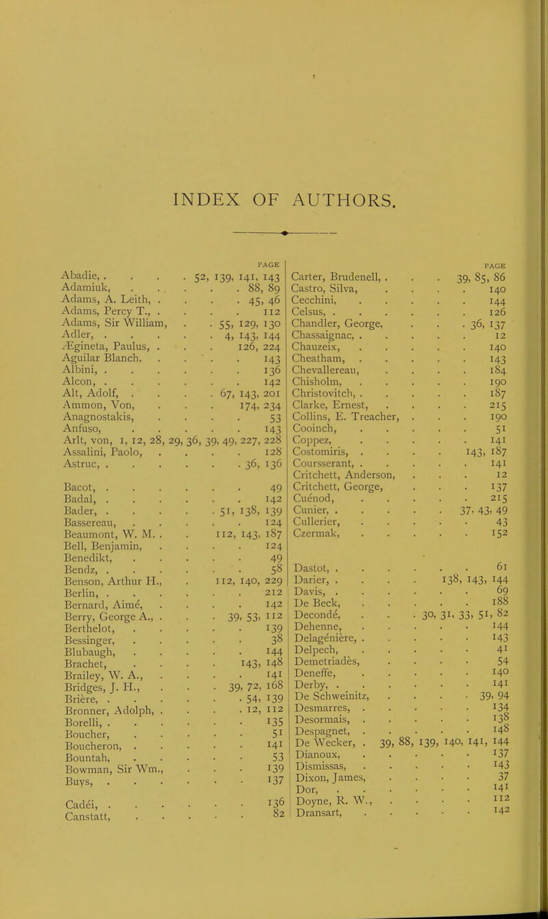 INDEX OF AUTHORS. Abadie, . . <,2, n,Q, PAGE 141, 143 Adamiuk, . 88 , 89 Adams, A. Leith, . Adams, Percy T., . • 45 , 46 112 Adams, Sir William, ■ S5i 129, 130 Adler, . • 4) 143, 144 rEgineta, Paulus, . 126, 224 Aguilar IBlanch. 143 Albini, . 136 Alcon, . 142 Alt, Adolf, . ■ .' 67, 143, 201 Ammon, Von, 174, 234 Anagnostakis, 53 Anfuso, 143 Arlt, von, i, 12, 28, 29, Assalini, Paolo, 36, 39, 49, 227, 228 128 Astruc, . ■.36, 136 Bacot, . 49 Badal, . 142 Bader, . . 51. 138, Bassereau, 124 Beaumont, W. M. . 112, 143, 187 Bell, Benjamin, 124 Benedikt, 49 Bendz, . 58 Benson, Arthur H., 112, 140, 229 Berlin, . 212 Bernard, Aime, 142 Berry, George A., . • 39, 53, 112 Berthelot, 139 Bessinger, 38 Blubaugh, 144 Brachet, 143, 148 Brailey, W. A., . 141 Bridges, J. H., • 39, 72 168 Briere, . • 54, 139 Bronner, Adolph, . . 12, 112 Borelli, . 135 Boucher, 51 Boucheron, . 141 Bountah, 53 Bowman, Sir Wm., 139 Buys, 137 Cadei, . 136 Canstatt, 82 Carter, Brudenell, . Castro, Silva, Cecchini, Celsus, . Chandler, George, Chassaignac, . Chauzeix, Cheatham, Chevallereau, Chisholm, Christovitch, . Clarke, Ernest, Collins, E. Treacher, Cooinch, Coppez, Costomiris, . Coursserant, . Critchett, Anderson, PAGE 39, 85, 86 140 144 126 36. 137 12 140 143 184 190 1S7 215 190 51 141 143, 187 141 12 Critchett, George, 137 Cuenod, 215 Cunier, .... • 37. 43, 49 CuUerier, 43 Czermak, 152 Dastot, .... 61 Darier, .... 138, 143, 144 Davis, .... . . 69 Ue Beck, 188 Deconde, 30, 31, 33. 51, 82 Dehenne, 144 Delageniere, . 143 Delpech, 41 Demetriades, 54 Deneffe, 140 Derby, . . . . 141 De Schweinitz, • 39, 94 Desmarres, . 134 Desormais, . . 13S Despagnet, . 148 De Wecker, . 39, 88, 139, 140, 141, 144 Dianoux, 137 Dismissas, 143 Dixon, James, 37 Dor, . . . . 141 Doyne, R. W., 112 Dransart, 142