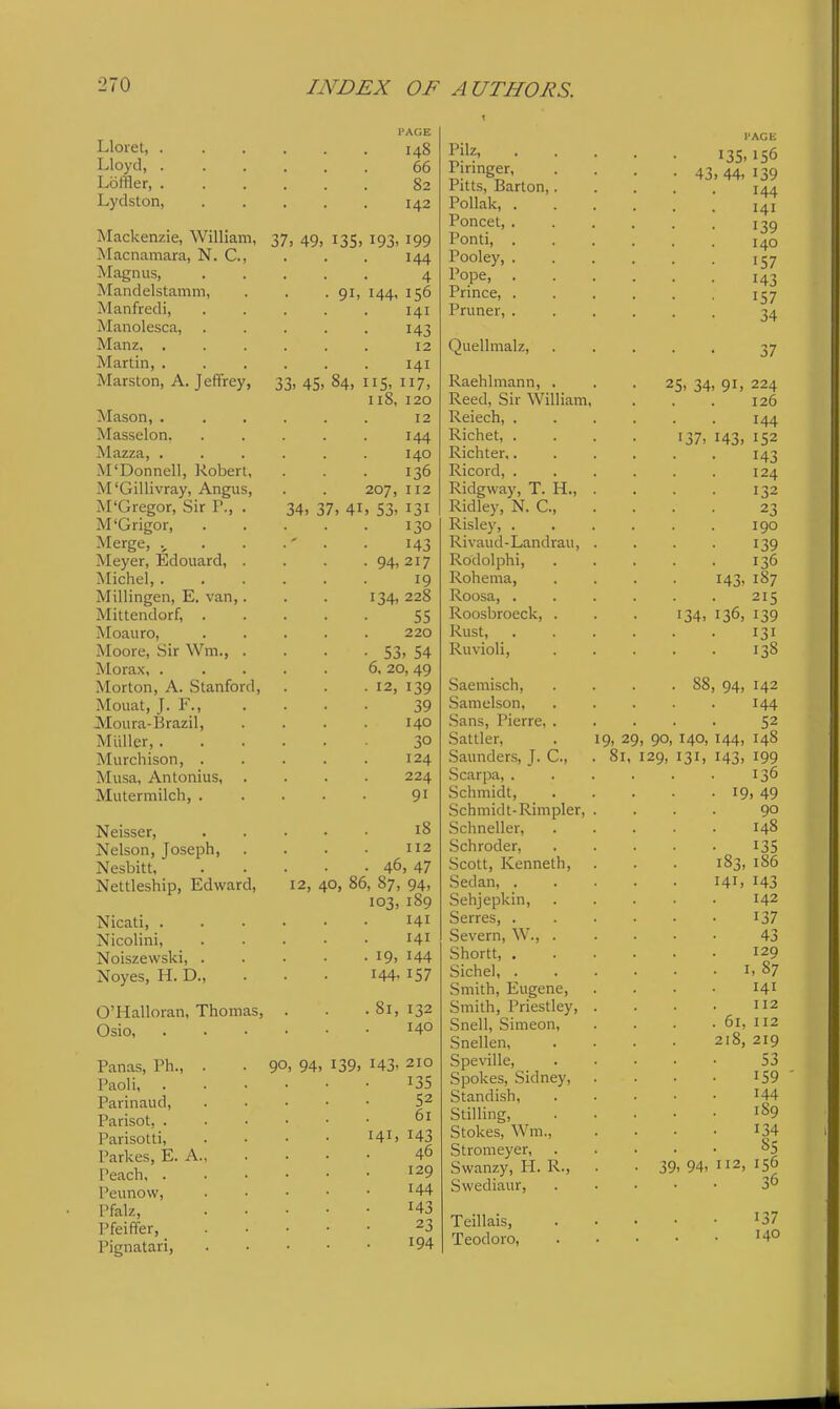 Lloiet, . Lloyd, . Loffler, . Lydston, Mackenzie, William, Macnamara, N. C, Magnus, Mandelstamm, Manfredi, Manolesca, Manz. . Martin, . Marston, A. Jeffrey, Mason, . Masselon. Mazza, . M'Donnell, Robert, M'Gillivray, Angus, M'Gregor, Sir P., . M'Grigor, Merge, Meyer, Edouard, . Michel, . Millingen, E. van,. Mittendorf, . Moauro, Moore, Sir Wm., . Morax, . Morton, A. Stanford, Mouat, J. Y., Moura-Brazil, Miiller, . Murchison, . Musa, Antonius, . Mutermilch, . Neisser, Nelson, Joseph, Nesbitt, Nettleship, Edward, Nicati, . Nicolini, Noiszewski, . Noyes, H. D., O'Halloran, Thomas, Osio, I'AGE 148 66 82 142 37, 49, 13s, 193, 199 144 4 91, 144, 156 141 143 12 141 33, 45, 84, lis, 117, 118, 120 12 144 140 . 136 207, 112 34, 37, 41, 53, 131 130 143 94-217 19 134, 228 55 220 53, 54 6, 20, 49 12, 139 39 140 30 124 224 91 18 112 46, 47 12, 40, 86, 87, 94, 103, 189 141 141 • 19, 144 144, 157 Panas, Ph., Paoli, . Parinaud, Parisot, . Parisotti, Parkes, E. A, Peach, . Peunow, Pfalz, Pfeiffer, Pignatari, . 81, 132 140 90, 94, 139, 143, 210 135 52 61 141, 143 46 129 144 143 23 194 Pilz, Piringer, Pitts, Barton,. Pollak, . Poncet, . Ponti, . Pooley, . Pope, . Prince, , Pruner, . Quellmalz, Raehlmann, . Reed, Sir William, Reiech, . Richet, . Richter,. Ricord, . Ridgway, T. H., Ridley, N. C, Risley, . Rivaud - Landrail, Rodolphi, Rohema, Roosa, . Roosbroeck, . Rust, . Ruvioli, Saemisch, Samelson, Sans, Pierre, . Sattler, Saunders, J. C, Scarpa, . Schmidt, Schmidt-Rimpler, Schneller, Schroder, Scott, Kenneth, Sedan, . Sehjepkin, Serres, . Severn, W., . Shortt, . Sichel, . Smith, Eugene, Smith, Priestley, Snell, Simeon, Snellen, Speville, Spokes, Sidney, Standish, Stilling, Stokes, Wm., Stromeyer, Svvanzy, H. R., Swediaur, Teillais, Teodoro, I'AGE 13s, 156 43, 44, 139 144 141 139 140 157 143 157 34 37 25, 34, 91, 224 126 144 143, 152 143 124 132 23 190 139 136 143, 1S7 215 136, 139 131 138 137. 134, 88, 94, 142 144 52 9, 29, 90, 140, 144, 148 81, 129, 131, 143, 199 136 19. 49 90 148 135 183, 186 141, 143 142 137 43 129 1,87 141 112 61, 112 218, 219 53 159 144 189 134 S5 39, 94, 112, 156 140