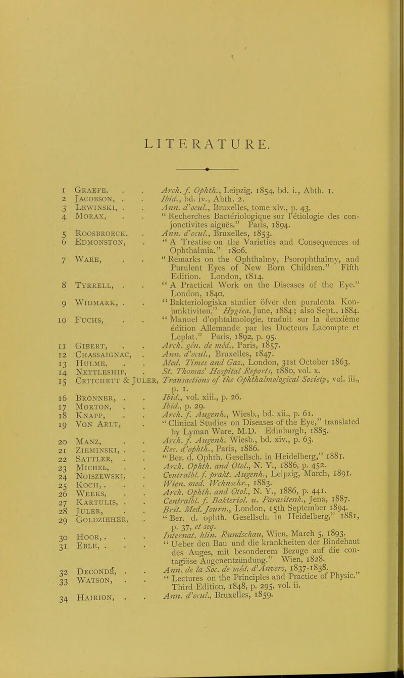 LITERATURE. 1 Graefe. 2 JaCOBSON, 3 Lewinski, 4 MORAX, 5 roosbroeck 6 Edmonston, 7 Ware, 8 Tyrrell, 9 WiDMARK, lO FUCHS, 11 GiBERT, 12 Chassaignac, . 13 HULME, 14 Nettleship, 15 CRITCHETT & JULER, 16 Bronner, 17 Morton, 18 Knapp, 19 Von Arlt, 20 Manz, 21 ZlEMINSKI, 22 SaTTLER, 23 Michel, 24 noiszewski 25 Koch, . 26 Weeks, 27 Kartulis, 28 JULER, 29 GOLDZIEHER 30 HOOR, . 31 Eble, . 32 Deconde, . 33 Watson, 34 Hairion, . Arch. f. Opkth., Leipzig, 1854, bd. i., Abth. i. Ibid., hd. iv., Abth. 2. Ann. d'ociiL, Bruxelles, tome xlv., p. 43.  Kecherches Bacteriologique sur I'etiologie des con- jonctivites aigues. Paris, 1S94. Ann. d'ocit/., Bruxelles, 1853. *' A Treatise on the Varieties and Consequences of Ophthalmia. 1806.  Remarks on the Ophthalmy, Psorophthalmy, and Purulent Eyes of New Born Children. Fifth Edition. London, 1814.  A Practical Work on the Diseases of the Eye. London, 1840.  Bakteriologiska studier ofver den purulenta Kon- junktiviten. Hygiea,]\\r\e, 1884; also Sept., 1884.  Manuel d'ophtalmologie, traduit sur la deuxieme edition Allemande par les Docteurs Lacompte et Leplat. Paris, 1892, p. 95. Arch. gcii. de ined., Paris, 1857. Ann. d'ocuL, Bruxelles, 1847. A/ed. Times and Gaz., London, 31st October 1863. Si. Thomas' Hospital Reports, 1880, vol. x. Transactions of the Ophthaliiiological Society, vol. iii., p. I. Ibid., vol. xni., p. 20. Ibid., p. 29. Arch.f. Augenh., Wiesb., bd. xii., p. 61.  Clinical Studies on Diseases of the Eye, translated by Lyman Ware, M.D. Edinburgh, 1885. Arch.f. Augenh. Wiesb., bd. xiv., p. 63. Jiec. d'ophth., Paris, 1886.  Ber. d. Ophth. Gesellsch. in Heidelberg, 1881. Arch. Ophth. and OtoL, N. Y., 1886, p. 452. Centralbl.f. prakt. Aiigenh., Leipzig, March, 1891. Wien. med. Wchnsckr., 1883. Arch. Ophth. and OtoL, N. Y., 1886, p. 441. Centralbl. f. Bakteriol. 11. Parasitenk., Jena, 1887. Brit. Med.Jo2crn., London, 15th September 1894. Ber. d. ophth. Gesellsch. in Heidelberg, 1881, p. 37, et seq. Internat. klin. Rtindschati, Wien, March 5, 1893.  Ueber den Bau und die krankheiten der Bindehaut des Auges, mit besonderem Bezuge auf die con- tagiose Augenentziindung. Wien, 1828. Ann. de la Sac. de vied. d'Anvers, 1837-1838. _  Lectures on the Principles and Practice of Physic. Third Edition, 1848, p. 295, vol. ii. Ann. d'ocnl., Bruxelles, 1859.